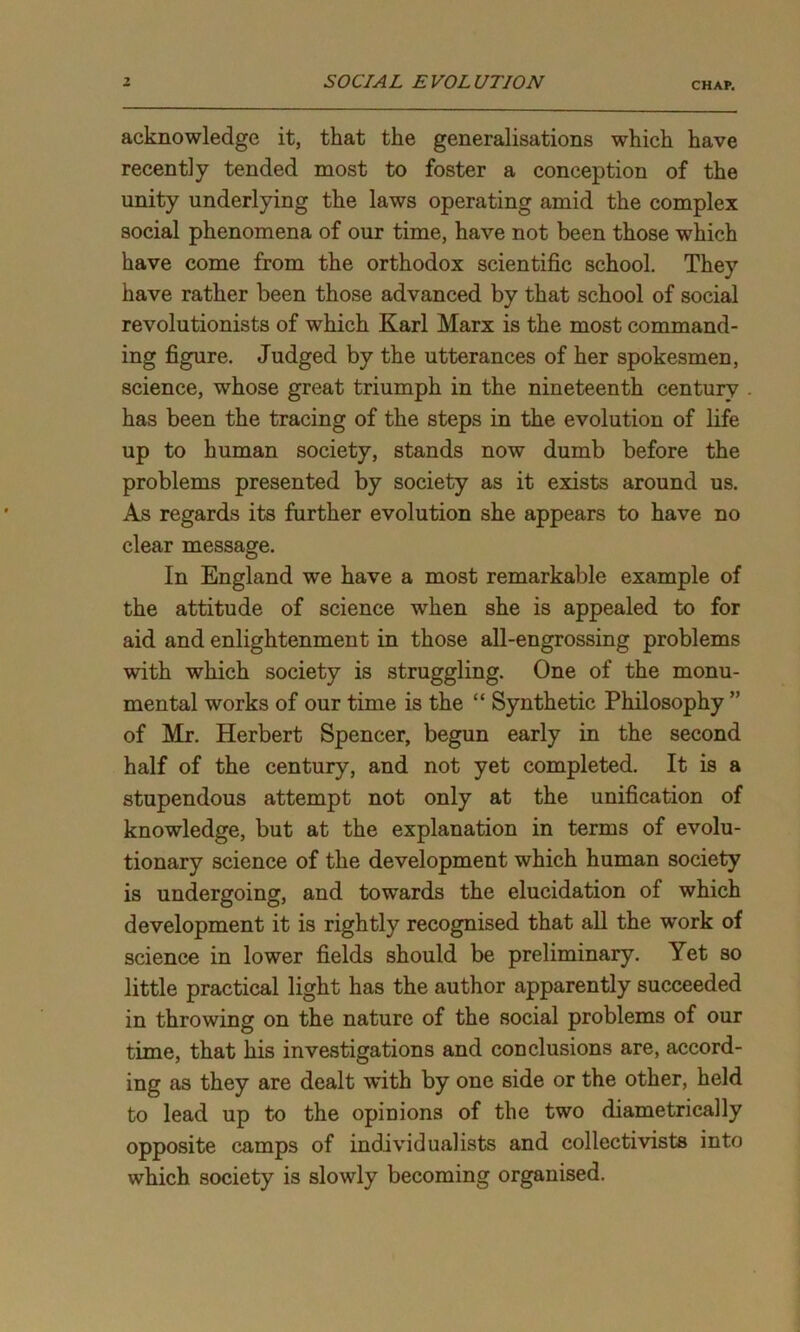 acknowledge it, that the generalisations which have recently tended most to foster a conception of the unity underlying the laws operating amid the complex social phenomena of our time, have not been those which have come from the orthodox scientific school. They have rather been those advanced by that school of social revolutionists of which Karl Marx is the most command- ing figure. Judged by the utterances of her spokesmen, science, whose great triumph in the nineteenth century has been the tracing of the steps in the evolution of life up to human society, stands now dumb before the problems presented by society as it exists around us. As regards its further evolution she appears to have no clear message. In England we have a most remarkable example of the attitude of science when she is appealed to for aid and enlightenment in those all-engrossing problems with which society is struggling. One of the monu- mental works of our time is the “ Synthetic Philosophy ” of Mr. Herbert Spencer, begun early in the second half of the century, and not yet completed. It is a stupendous attempt not only at the unification of knowledge, but at the explanation in terms of evolu- tionary science of the development which human society is undergoing, and towards the elucidation of which development it is rightly recognised that all the work of science in lower fields should be preliminary. Yet so little practical light has the author apparently succeeded in throwing on the nature of the social problems of our time, that his investigations and conclusions are, accord- ing as they are dealt with by one side or the other, held to lead up to the opinions of the two diametrically opposite camps of individualists and collectivists into which society is slowly becoming organised.