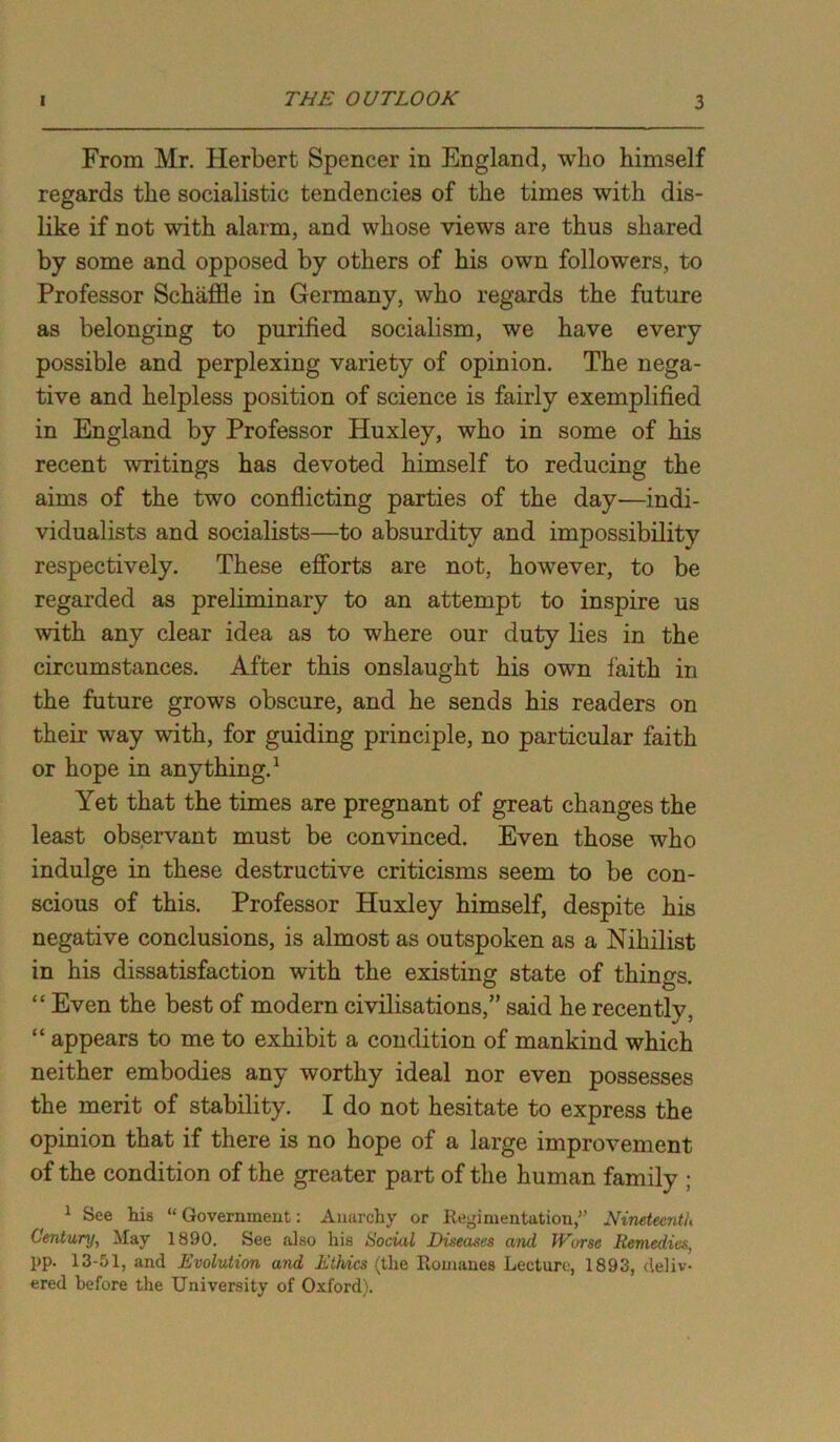 From Mr. Herbert Spencer in England, who himself regards the socialistic tendencies of the times with dis- like if not with alarm, and whose views are thus shared by some and opposed by others of his own followers, to Professor Schaffle in Germany, who regards the future as belonging to purified socialism, we have every possible and perplexing variety of opinion. The nega- tive and helpless position of science is fairly exemplified in England by Professor Huxley, who in some of his recent writings has devoted himself to reducing the aims of the two conflicting parties of the day—indi- vidualists and socialists—to absurdity and impossibility respectively. These efforts are not, however, to be regarded as preliminary to an attempt to inspire us with any clear idea as to where our duty lies in the circumstances. After this onslaught his own faith in the future grows obscure, and he sends his readers on their way with, for guiding principle, no particular faith or hope in anything.1 Yet that the times are pregnant of great changes the least observant must be convinced. Even those who indulge in these destructive criticisms seem to be con- scious of this. Professor Huxley himself, despite his negative conclusions, is almost as outspoken as a Nihilist in his dissatisfaction with the existing state of things. “ Even the best of modern civilisations,” said he recently, “ appears to me to exhibit a condition of mankind which neither embodies any worthy ideal nor even possesses the merit of stability. I do not hesitate to express the opinion that if there is no hope of a large improvement of the condition of the greater part of the human family ; 1 See his “Government: Anarchy or Regimentation,” Nineteenth Century, May 1890. See also his Social Diseases and Worse Remedies, pp. 13-51, and Evolution and Ethics (the Romanes Lecture, 1893, deliv- ered before the University of Oxford).