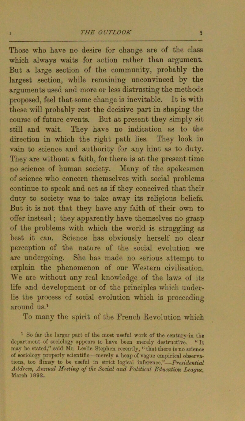 Those who have no desire for change are of the class which always waits for action rather than argument. But a large section of the community, probably the largest section, while remaining unconvinced by the arguments used and more or less distrusting the methods proposed, feel that some change is inevitable. It is with these will probably rest the decisive part in shaping the course of future events. But at present they simply sit still and wait. They have no indication as to the direction in which the right path lies. They look in vain to science and authority for any hint as to duty. They are without a faith, for there is at the present time no science of human society. Many of the spokesmen of science who concern themselves with social problems continue to speak and act as if they conceived that their duty to society was to take away its religious beliefs. But it is not that they have any faith of their own to offer instead ; they apparently have themselves no grasp of the problems with which the world is struggling as best it can. Science has obviously herself no clear perception of the nature of the social evolution we are undergoing. She has made no serious attempt to explain the phenomenon of our Western civilisation. We are without any real knowledge of the laws of its life and development or of the principles which under- lie the process of social evolution which is proceeding around us.1 To many the spirit of the French Revolution which 1 So far the larger part of the most useful work of the century in the department of sociology appears to have been merely destructive. “It may be stated,” said Mr. Leslie Stephen recently, “ that there is no science of sociology properly scientific—merely a heap of vague empirical observa- tions, too flimsy to be useful in strict logical inference.”—Presidential Address, Annual Meeting of the Social and Political Education League, March 1892.