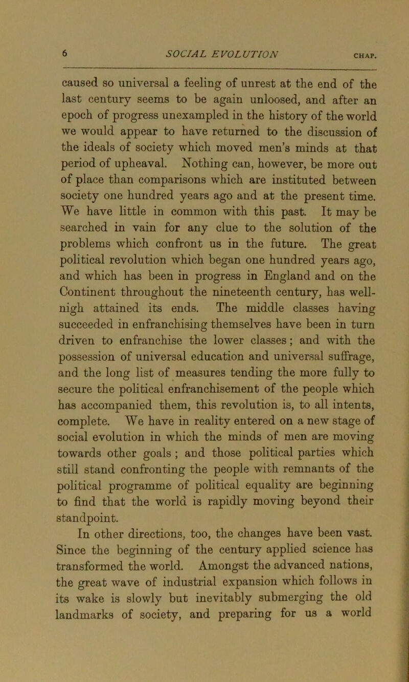 CHAP. caused so universal a feeling of unrest at the end of the last century seems to be again unloosed, and after an epoch of progress unexampled in the history of the world we would appear to have returned to the discussion of the ideals of society which moved men’s minds at that period of upheaval. Nothing can, however, be more out of place than comparisons which are instituted between society one hundred years ago and at the present time. We have little in common with this past. It may be searched in vain for any clue to the solution of the problems which confront us in the future. The great political revolution which began one hundred years ago, and which has been in progress in England and on the Continent throughout the nineteenth century, has well- nigh attained its ends. The middle classes having succeeded in enfranchising themselves have been in turn driven to enfranchise the lower classes; and with the possession of universal education and universal suffrage, and the long list of measures tending the more fully to secure the political enfranchisement of the people which has accompanied them, this revolution is, to all intents, complete. We have in reality entered on a new stage of social evolution in which the minds of men are moving towards other goals ; aud those political parties which still stand confronting the people with remnants of the political programme of political equality are beginning to find that the world is rapidly moving beyond their standpoint. In other directions, too, the changes have been vast. Since the beginning of the century applied science has transformed the world. Amongst the advanced nations, the great wave of industrial expansion which follows in its wake is slowly but inevitably submerging the old landmarks of society, and preparing for us a world