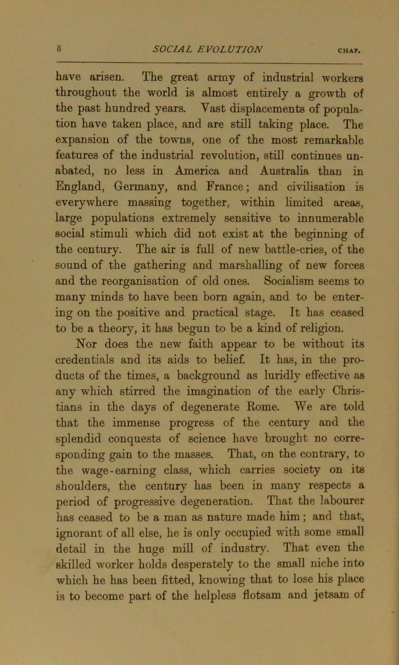 have arisen. The great army of industrial workers throughout the world is almost entirely a growth of the past hundred years. Vast displacements of popula- tion have taken place, and are still taking place. The expansion of the towns, one of the most remarkable features of the industrial revolution, still continues un- abated, no less in America and Australia than in England, Germany, and France; and civilisation is everywhere massing together, within limited areas, large populations extremely sensitive to innumerable social stimuli which did not exist at the beginning of the century. The air is full of new battle-cries, of the sound of the gathering and marshalling of new forces and the reorganisation of old ones. Socialism seems to many minds to have been born again, and to be enter- ing on the positive and practical stage. It has ceased to be a theory, it has begun to be a kind of religion. Nor does the new faith appear to be without its credentials and its aids to belief. It has, in the pro- ducts of the times, a background as luridly effective as any which stirred the imagination of the early Chris- tians in the days of degenerate Rome. We are told that the immense progress of the century and the splendid conquests of science have brought no corre- sponding gain to the masses. That, on the contrary, to the wage-earning class, which carries society on its shoulders, the century has been in many respects a period of progressive degeneration. That the labourer has ceased to be a man as nature made him; and that, ignorant of all else, he is only occupied with some small detail in the huge mill of industry. That even the skilled worker holds desperately to the small niche into which he has been fitted, knowing that to lose his place is to become part of the helpless flotsam and jetsam of