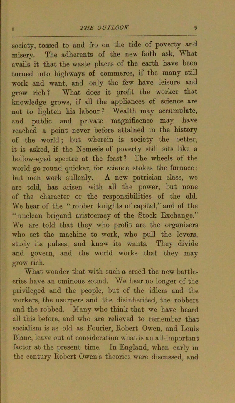 society, tossed to and fro on the tide of poverty and misery. The adherents of the new faith ask, What avails it that the waste places of the earth have been turned into highways of commerce, if the many still work and want, and only the few have leisure and grow rich? What does it profit the worker that knowledge grows, if all the appliances of science are not to lighten his labour ? Wealth may accumulate, and public and private magnificence may have reached a point never before attained in the history of the world; but wherein is society the better, it is asked, if the Nemesis of poverty still sits like a hollow-eyed spectre at the feast? The wheels of the world go round quicker, for science stokes the furnace ; but men work sullenly. A new patrician class, we are told, has arisen with all the power, but none of the character or the responsibilities of the old. We hear of the “ robber knights of capital,” and of the “ unclean brigand aristocracy of the Stock Exchange.” We are told that they who profit are the organisers who set the machine to work, who pull the levers, study its pulses, and know its wants. They divide and govern, and the world works that they may grow rich. What wonder that with such a creed the new battle- cries have an ominous sound. We hear no longer of the privileged and the people, but of the idlers and the workers, the usurpers and the disinherited, the robbers and the robbed. Many who think that we have heard all this before, and who are relieved to remember that socialism is as old as Fourier, Robert Owen, and Louis Blanc, leave out of consideration what is an all-important factor at the present time. In England, when early in the century Robert Owen’s theories were discussed, and
