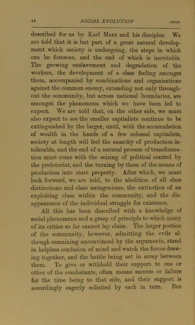 CHAP. described for us by Karl Marx and his disciples. We are told that it is but part of a great natural develop- ment which society is undergoing, the steps in which can be foreseen, and the end of which is inevitable. The growing enslavement and degradation of the workers, the development of a class feeling amongst them, accompanied by combinations and organisations against the common enemy, extending not only through- out the community, but across national boundaries, are amongst the phenomena which we have been led to expect. We are told that, on the other side, we must also expect to see the smaller capitalists continue to be extinguished by the larger, until, with the accumulation of wealth in the hands of a few colossal capitalists, society at length will feel the anarchy of production in- tolerable, and the end of a natural process of transforma- tion must come with the seizing of political control by the proletariat, and the turning by them of the means of production into state property. After which, we must look forward, we are told, to the abolition of all class distinctions and class antagonisms, the extinction of an exploiting class within the community, and the dis- appearance of the individual struggle for existence. All this has been described with a knowledge of social phenomena and a grasp of principle to which many of its critics so far cannot lay claim. The larger portion of the community, however, admitting the evils al- though remaining unconvinced by the arguments, stand in helpless confusion of mind and watch the forces draw- ing together, and the battle being set in array between them. To give or withhold their support to one or other of the combatants, often means success or failure for the time being to that side, and their support is accordingly eagerly solicited by each in turn. But