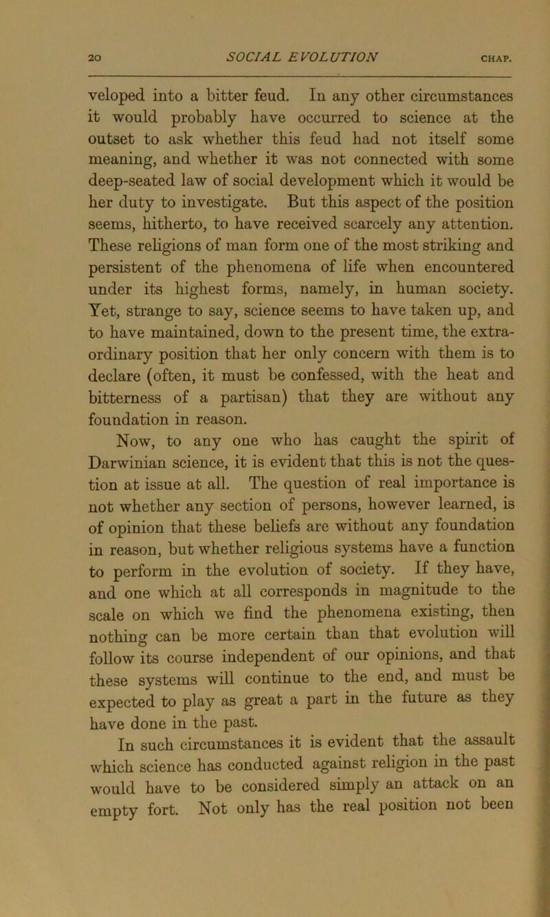 veloped into a bitter feud. In any other circumstances it would probably have occurred to science at the outset to ask whether this feud had not itself some meaning, and whether it was not connected with some deep-seated law of social development which it would be her duty to investigate. But this aspect of the position seems, hitherto, to have received scarcely any attention. These religions of man form one of the most striking and persistent of the phenomena of life when encountered under its highest forms, namely, in human society. Yet, strange to say, science seems to have taken up, and to have maintained, down to the present time, the extra- ordinary position that her only concern with them is to declare (often, it must be confessed, with the heat and bitterness of a partisan) that they are without any foundation in reason. Now, to any one who has caught the spirit of Darwinian science, it is evident that this is not the ques- tion at issue at all. The question of real importance is not whether any section of persons, however learned, is of opinion that these beliefs are without any foundation in reason, but whether religious systems have a function to perform in the evolution of society. If they have, and one which at all corresponds in magnitude to the scale on which we find the phenomena existing, then nothing can be more certain than that evolution will follow its course independent of our opinions, and that these systems will continue to the end, and must be expected to play as great a part in the future as they have done in the past. In such circumstances it is evident that the assault which science has conducted against religion in the past would have to be considered simply an attack on an empty fort. Not only has the real position not been
