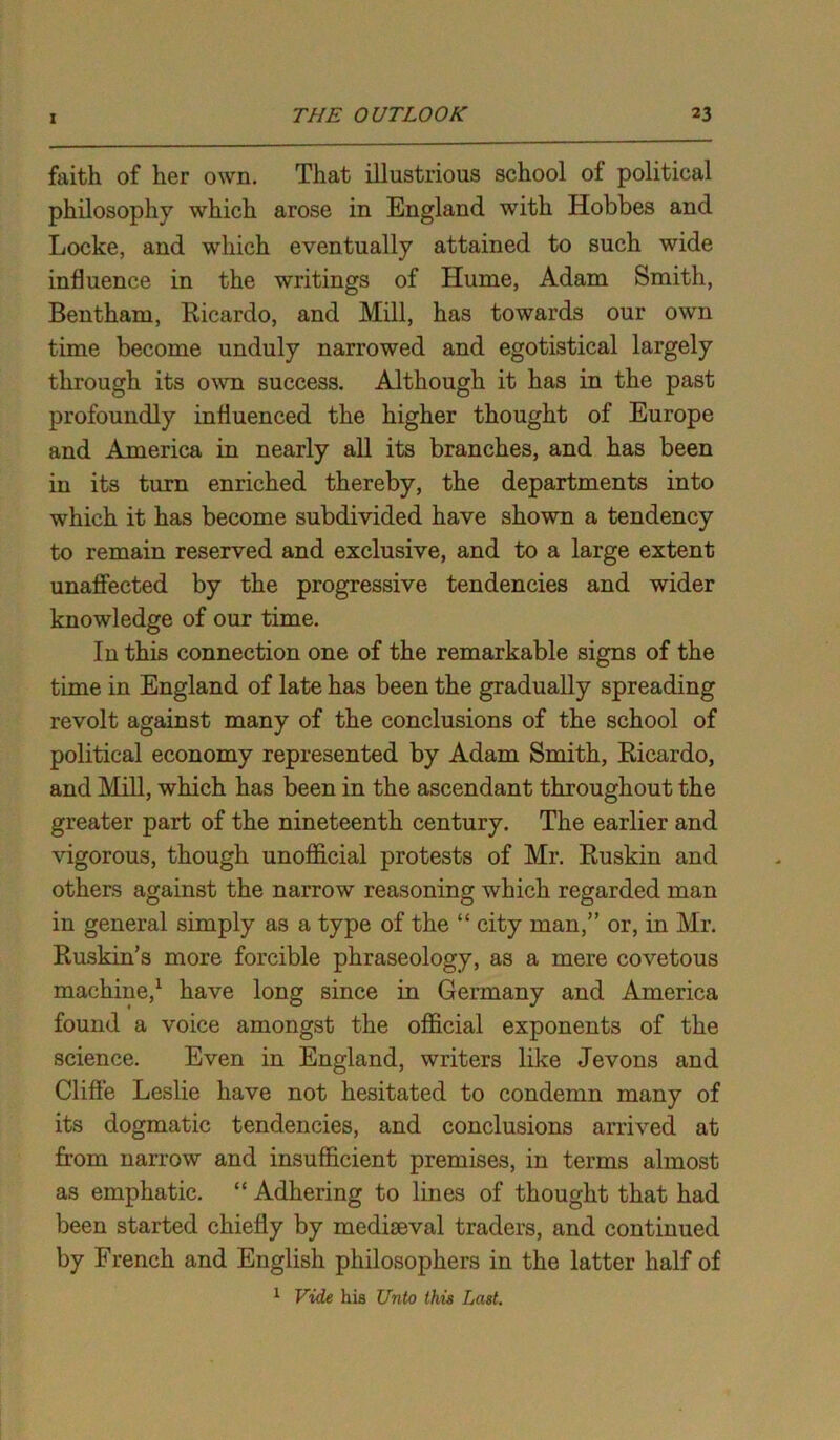 faith of her own. That illustrious school of political philosophy which arose in England with Hobbes and Locke, and which eventually attained to such wide influence in the writings of Hume, Adam Smith, Bentham, Ricardo, and Mill, has towards our own time become unduly narrowed and egotistical largely through its own success. Although it has in the past profoundly influenced the higher thought of Europe and America in nearly all its branches, and has been in its turn enriched thereby, the departments into which it has become subdivided have shown a tendency to remain reserved and exclusive, and to a large extent unaffected by the progressive tendencies and wider knowledge of our time. In this connection one of the remarkable signs of the time in England of late has been the gradually spreading revolt against many of the conclusions of the school of political economy represented by Adam Smith, Ricardo, and Mill, which has been in the ascendant throughout the greater part of the nineteenth century. The earlier and vigorous, though unofficial protests of Mr. Ruskin and others against the narrow reasoning which regarded man in general simply as a type of the “ city man,” or, in Mr. Ruskin’s more forcible phraseology, as a mere covetous machine,1 have long since in Germany and America found a voice amongst the official exponents of the science. Even in England, writers like Jevons and Clifte Leslie have not hesitated to condemn many of its dogmatic tendencies, and conclusions arrived at from narrow and insufficient premises, in terms almost as emphatic. “ Adhering to lines of thought that had been started chiefly by mediEeval traders, and continued by French and English philosophers in the latter half of 1 Vide his Unto this Last.