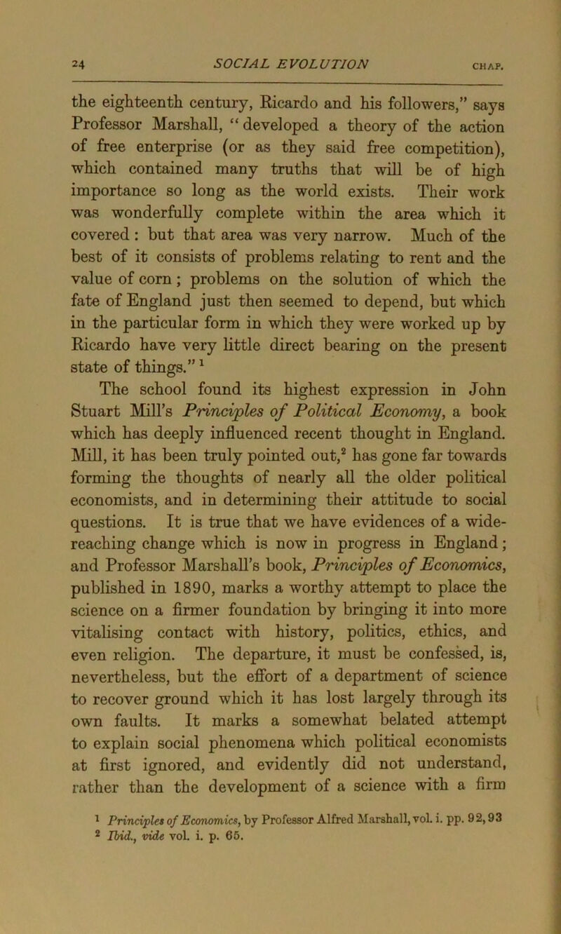 the eighteenth century, Ricardo and his followers,” says Professor Marshall, “ developed a theory of the action of free enterprise (or as they said free competition), which contained many truths that will be of high importance so long as the world exists. Their work was wonderfully complete within the area which it covered : but that area was very narrow. Much of the best of it consists of problems relating to rent and the value of corn ; problems on the solution of which the fate of England just then seemed to depend, but which in the particular form in which they were worked up by Ricardo have very little direct bearing on the present state of things.”1 The school found its highest expression in John Stuart Mill’s Principles of Political Economy, a book which has deeply influenced recent thought in England. Mill, it has been truly pointed out,2 has gone far towards forming the thoughts of nearly all the older political economists, and in determining their attitude to social questions. It is true that we have evidences of a wide- reaching change which is now in progress in England; and Professor Marshall’s book, Principles of Economics, published in 1890, marks a worthy attempt to place the science on a firmer foundation by bringing it into more vitalising contact with history, politics, ethics, and even religion. The departure, it must be confessed, is, nevertheless, but the effort of a department of science to recover ground which it has lost largely through its own faults. It marks a somewhat belated attempt to explain social phenomena which political economists at first ignored, and evidently did not understand, rather than the development of a science with a firm * Principles of Economics, by Professor Alfred Marshall, vol. i. pp. 92,93 2 Ibid., vide vol. i. p. 65.