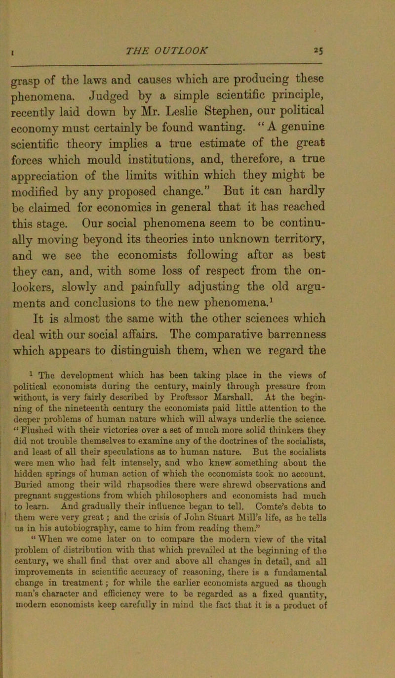 grasp of the laws and causes which are producing these phenomena. Judged by a simple scientific principle, recently laid down by Mr. Leslie Stephen, our political economy must certainly be found wanting. “ A genuine scientific theory implies a true estimate of the great forces which mould institutions, and, therefore, a true appreciation of the limits within which they might be modified by any proposed change.” But it can hardly be claimed for economics in general that it has reached this stage. Our social phenomena seem to be continu- ally moving beyond its theories into unknown territory, and we see the economists following after as best they can, and, with some loss of respect from the on- lookers, slowly and painfully adjusting the old argu- ments and conclusions to the new phenomena.1 It is almost the same with the other sciences which deal with our social affairs. The comparative barrenness which appears to distinguish them, when we regard the 1 The development which has been taking place in the views of political economists during the century, mainly through pressure from without, is very fairly described by Professor Marshall. At the begin- ning of the nineteenth century the economists paid little attention to the deeper problems of human nature which will always underlie the science. “ Flushed with their victories over a set of much more solid thinkers they did not trouble themselves to examine any of the doctrines of the socialists, and least of all their speculations as to human nature. But the socialists were men who had felt intensely, and who knew something about the hidden springs of human action of which the economists took no account. Buiied among their wild rhapsodies there were shrewd observations and pregnant suggestions from which philosophers and economists had much to learn. And gradually their intluence began to tell. Comte’s debts to them were very great; and the crisis of John Stuart Mill’s life, as he tells us in his autobiography, came to him from reading them.” “ When we come later on to compare the modern view of the vital problem of distribution with that which prevailed at the beginning of the century, we shall find that over and above all changes in detail, and all improvements in scientific accuracy of reasoning, there is a fundamental change in treatment; for while the earlier economists argued as though man's character and efficiency were to be regarded as a fixed quantity, modern economists keep carefully in mind the fact that it is a product of