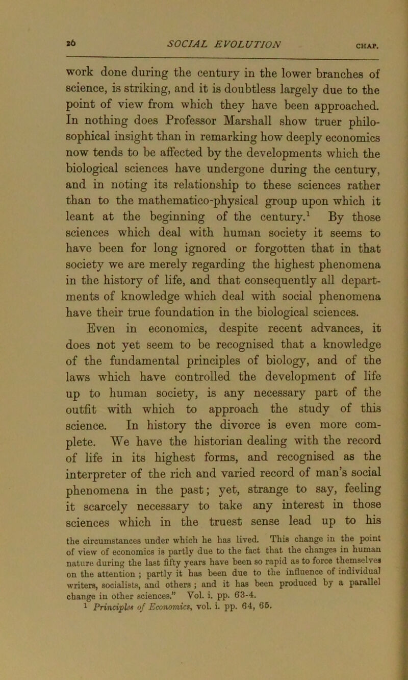 CHAP. work done during the century in the lower branches of science, is striking, and it is doubtless largely due to the point of view from which they have been approached. In nothing does Professor Marshall show truer philo- sophical insight than in remarking how deeply economics now tends to be affected by the developments which the biological sciences have undergone during the century, and in noting its relationship to these sciences rather than to the mathematico-physical group upon which it leant at the beginning of the century.1 By those sciences which deal with human society it seems to have been for long ignored or forgotten that in that society we are merely regarding the highest phenomena in the history of life, and that consequently all depart- ments of knowledge which deal with social phenomena have their true foundation in the biological sciences. Even in economics, despite recent advances, it does not yet seem to be recognised that a knowledge of the fundamental principles of biology, and of the laws which have controlled the development of life up to human society, is any necessary part of the outfit with which to approach the study of this science. In history the divorce is even more com- plete. We have the historian dealing with the record of life in its highest forms, and recognised as the interpreter of the rich and varied record of man’s social phenomena in the past; yet, strange to say, feeling it scarcely necessary to take any interest in those sciences which in the truest sense lead up to his the circumstances under which he has lived. This change in the point of view of economics is partly due to the fact that the changes in human nature during the last fifty years have been so rapid as to force themseh es on the attention ; partly it has been due to the influence of individual writers, socialists, and others ; and it has been produced by a parallel change in other sciences.” Yol. i. pp. 63-4. 1 Principle of Economics, vol. i. pp. 64, 66.