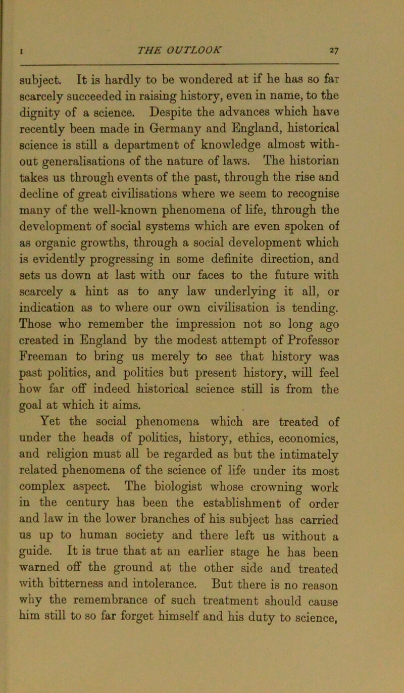 subject. It is hardly to be wondered at if he has so far scarcely succeeded in raising history, even in name, to the dignity of a science. Despite the advances which have recently been made in Germany and England, historical science is still a department of knowledge almost with- out generalisations of the nature of laws. The historian takes us through events of the past, through the rise and decline of great civilisations where we seem to recognise many of the well-known phenomena of life, through the development of social systems which are even spoken of as organic growths, through a social development which is evidently progressing in some definite direction, and sets us down at last with our faces to the future with scarcely a hint as to any law underlying it all, or indication as to where our own civilisation is tending. Those who remember the impression not so long ago created in England by the modest attempt of Professor Freeman to bring us merely to see that history was past politics, and politics but present history, will feel how far off indeed historical science still is from the goal at which it aims. Yet the social phenomena which are treated of under the heads of politics, history, ethics, economics, and religion must all be regarded as but the intimately related phenomena of the science of life under its most complex aspect. The biologist whose crowning work in the century has been the establishment of order and law in the lower branches of his subject has carried us up to human society and there left us without a guide. It is true that at an earlier stage he has been warned off the ground at the other side and treated with bitterness and intolerance. But there is no reason why the remembrance of such treatment should cause him still to so far forget himself and his duty to science,