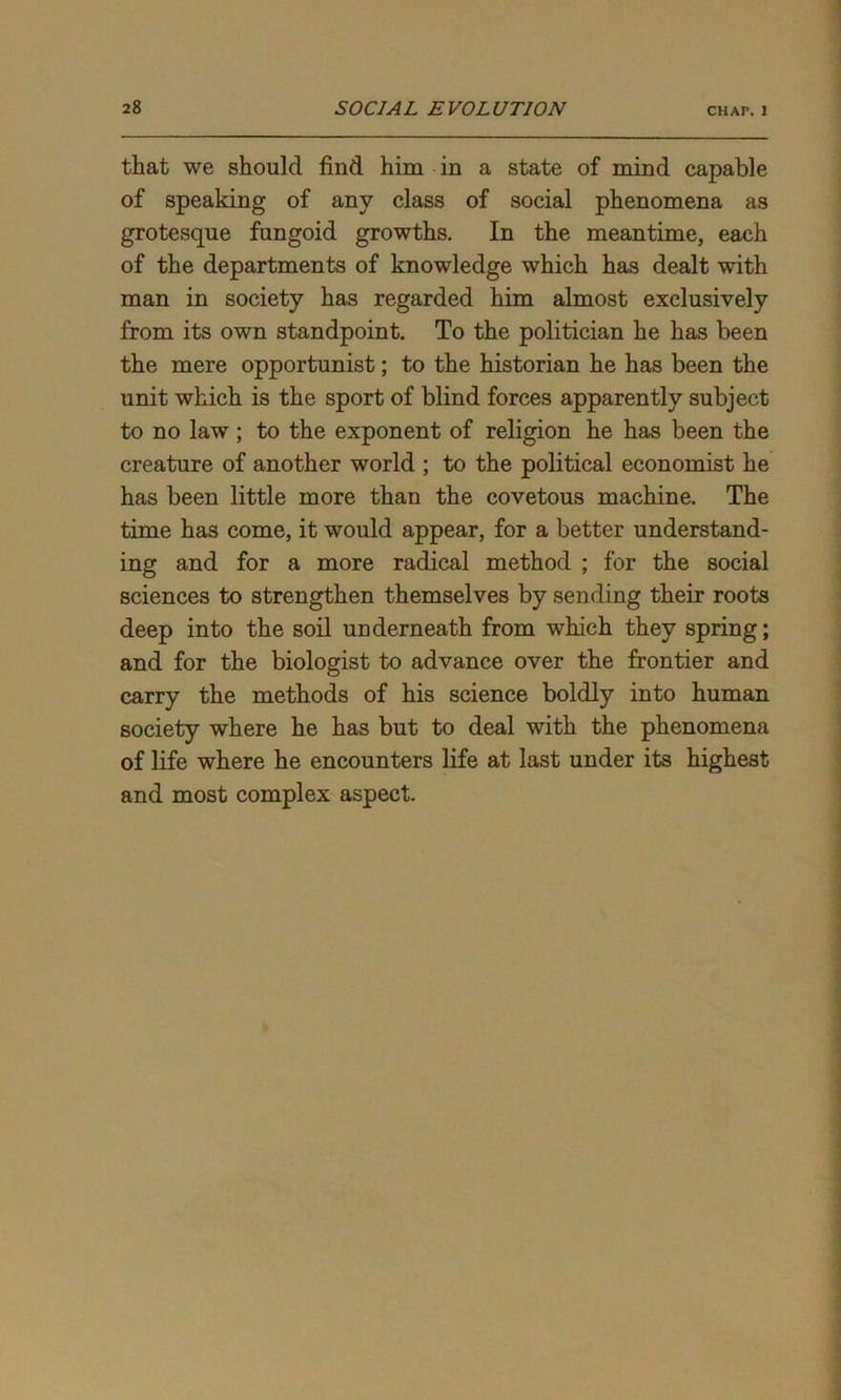 that we should find him in a state of mind capable of speaking of any class of social phenomena as grotesque fungoid growths. In the meantime, each of the departments of knowledge which has dealt with man in society has regarded him almost exclusively from its own standpoint. To the politician he has been the mere opportunist; to the historian he has been the unit which is the sport of blind forces apparently subject to no law ; to the exponent of religion he has been the creature of another world ; to the political economist he has been little more than the covetous machine. The time has come, it would appear, for a better understand- ing and for a more radical method ; for the social sciences to strengthen themselves by sending their roots deep into the soil underneath from which they spring; and for the biologist to advance over the frontier and carry the methods of his science boldly into human society where he has but to deal with the phenomena of life where he encounters life at last under its highest and most complex aspect