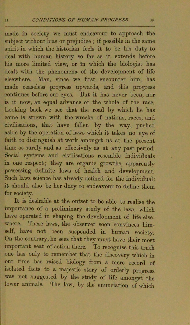 made in society we must endeavour to approach the subject without bias or prejudice ; if possible in the same spirit in which the historian feels it to be his duty to deal with human history so far as it extends before his more limited view, or in which the biologist has dealt with the phenomena of the development of life elsewhere. Man, since we first encounter him, has made ceaseless progress upwards, and this progress continues before our eyes. But it has never been, nor is it now, an equal advance of the whole of the race. Looking back we see that the road by which he has come is strewn with the wrecks of nations, races, and civilisations, that have fallen by the way, pushed aside by the operation of laws which it takes no eye of faith to distinguish at work amongst us at the present time as surely and as effectively as at any past period. Social systems and civilisations resemble individuals in one respect; they are organic growths, apparently possessing definite laws of health and development. Such laws science has already defined for the individual: it should also be her duty to endeavour to define them for society. It is desirable at the outset to be able to realise the importance of a preliminary study of the laws which have operated in shaping the development of life else- where. These laws, the observer soon convinces him- self, have not been suspended in human society. On the contrary, he sees that they must have their most important seat of action there. To recognise this truth one has only to remember that the discovery which in our time has raised biology from a mere record of isolated facts to a majestic story of orderly progress was not suggested by the study of life amongst the lower animals. The law, by the enunciation of which