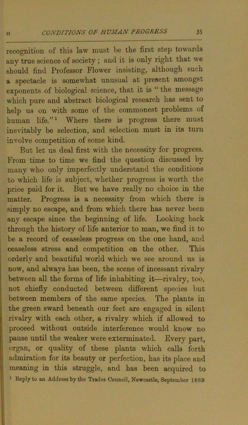 11 recognition of this law must be the first step towards any true science of society ; and it is only right that we should find Professor Flower insisting, although such a spectacle is somewhat unusual at present amongst exponents of biological science, that it is “ the message which pure and abstract biological research has sent to help us on with some of the commonest problems of human life.”1 Where there is progress there must inevitably be selection, and selection must in its turn involve competition of some kind. But let us deal first with the necessity for progress. From time to time we find the question discussed by many who only imperfectly understand the conditions to which life is subject, whether progress is worth the price paid for it. But we have really no choice in the matter. Progress is a necessity from which there is simply no escape, and from which there has never been any escape since the beginning of life. Looking back through the history of life anterior to man, we find it to be a record of ceaseless progress on the one hand, and ceaseless stress and competition on the other. This orderly and beautiful world which we see around us is now, and always has been, the scene of incessant rivalry between all the forms of life inhabiting it—rivalry, too, not chiefly conducted between different species but between members of the same species. The plants in the green sward beneath our feet are engaged in silent rivalry with each other, a rivalry which if allowed to proceed without outside interference would know no pause until the weaker were exterminated. Every part, organ, or quality of these plants which calls forth admiration for its beauty or perfection, has its place and meaning in this struggle, and has been acquired to