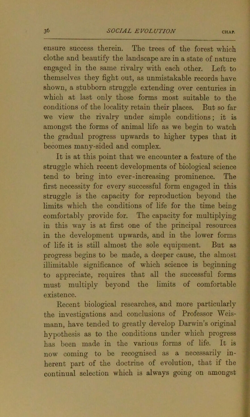 ensure success therein. The trees of the forest which clothe and beautify the landscape are in a state of nature engaged in the same rivalry with each other. Left to themselves they fight out, as unmistakable records have shown, a stubborn struggle extending over centuries in which at last only those forms most suitable to the conditions of the locality retain their places. But so far we view the rivalry under simple conditions; it is amongst the forms of animal life as we begin to watch the gradual progress upwards to higher types that it becomes many-sided and complex. It is at this point that we encounter a feature of the struggle which recent developments of biological science tend to bring into ever-increasing prominence. The first necessity for every successful form engaged in this struggle is the capacity for reproduction beyond the limits which the conditions of life for the time being comfortably provide for. The capacity for multiplying in this way is at first one of the principal resources in the development upwards, and in the lower forms of life it is still almost the sole equipment. But as progress begins to be made, a deeper cause, the almost illimitable significance of which science is beginning to appreciate, requires that all the successful forms must multiply beyond the limits of comfortable existence. Recent biological researches, and more particularly the investigations and conclusions of Professor Weis- mann, have tended to greatly develop Darwin’s original hypothesis as to the conditions under which progress has been made in the various forms of life. It is now coming to be recognised as a necessarily in- herent part of the doctrine of evolution, that if the continual selection which is always going on amongst