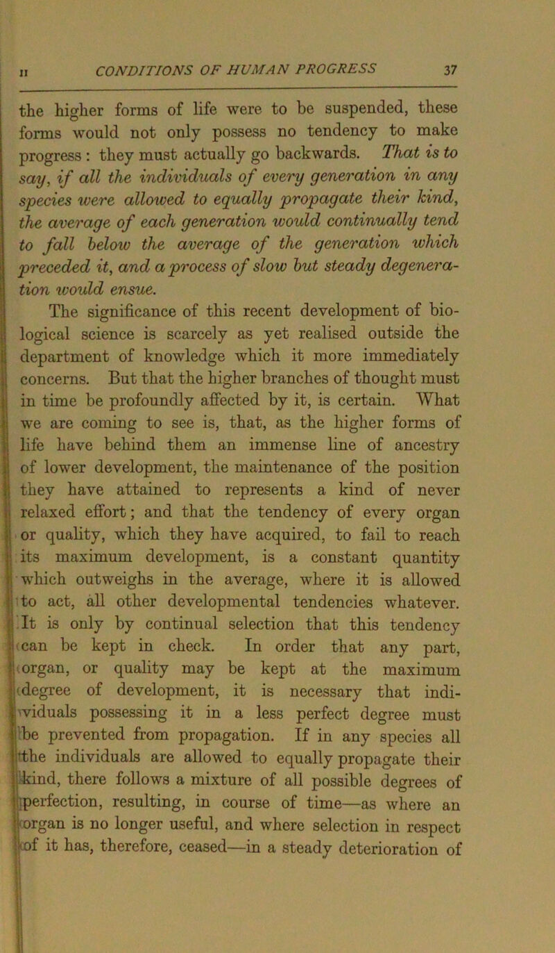 the higher forms of life were to be suspended, these forms would not only possess no tendency to make progress : they must actually go backwards. That is to say, if all the individuals of every generation in any species were allowed to equally propagate their kind, the average of each generation would continually tend to fall below the average of the generation which preceded it, and a process of slow but steady degenera- tion would ensue. The significance of this recent development of bio- logical science is scarcely as yet realised outside the department of knowledge which it more immediately concerns. But that the higher branches of thought must in time be profoundly affected by it, is certain. What we are coming to see is, that, as the higher forms of life have behind them an immense line of ancestry of lower development, the maintenance of the position they have attained to represents a kind of never relaxed effort; and that the tendency of every organ or quality, which they have acquired, to fail to reach its maximum development, is a constant quantity which outweighs in the average, where it is allowed to act, all other developmental tendencies whatever. It is only by continual selection that this tendency (can be kept in check. In order that any part, organ, or quality may be kept at the maximum kdegree of development, it is necessary that indi- viduals possessing it in a less perfect degree must be prevented from propagation. If in any species all rthe individuals are allowed to equally propagate their ikind, there follows a mixture of all possible degrees of ■perfection, resulting, in course of time—as where an rorgan is no longer useful, and where selection in respect *of it has, therefore, ceased—in a steady deterioration of L