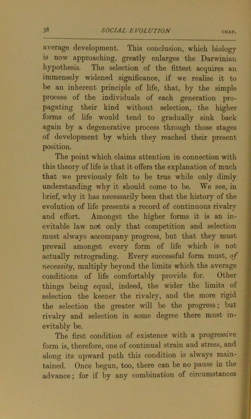 CHAP. average development. This conclusion, which biology is now approaching, greatly enlarges the Darwinian hypothesis. The selection of the fittest acquires an immensely widened significance, if we realise it to be an inherent principle of life, that, by the simple process of the individuals of each generation pro- pagating their kind without selection, the higher forms of life would tend to gradually sink back again by a degenerative process through those stages of development by which they reached their present position. The point which claims attention in connection with this theory of life is that it offers the explanation of much that we previously felt to be true while only dimly understanding why it should come to be. We see, in brief, why it has necessarily been that the history of the evolution of life presents a record of continuous rivalry and effort. Amongst the higher forms it is an in- evitable law~ ncrt only that competition and selection must always accompany progress, but that they must prevail amongst every form of life which is not actually retrograding. Every successful form must, of necessity, multiply beyond the limits which the average conditions of life comfortably provide for. Other things being equal, indeed, the wider the limits of selection the keener the rivalry, and the more rigid the selection the greater will be the progress; but rivalry and selection in some degree there must in- evitably be. The first condition of existence with a progressive form is, therefore, one of continual strain and stress, and along its upward path this condition is always main- tained. Once begun, too, there can be no pause in the advance; for if by any combination of circumstances