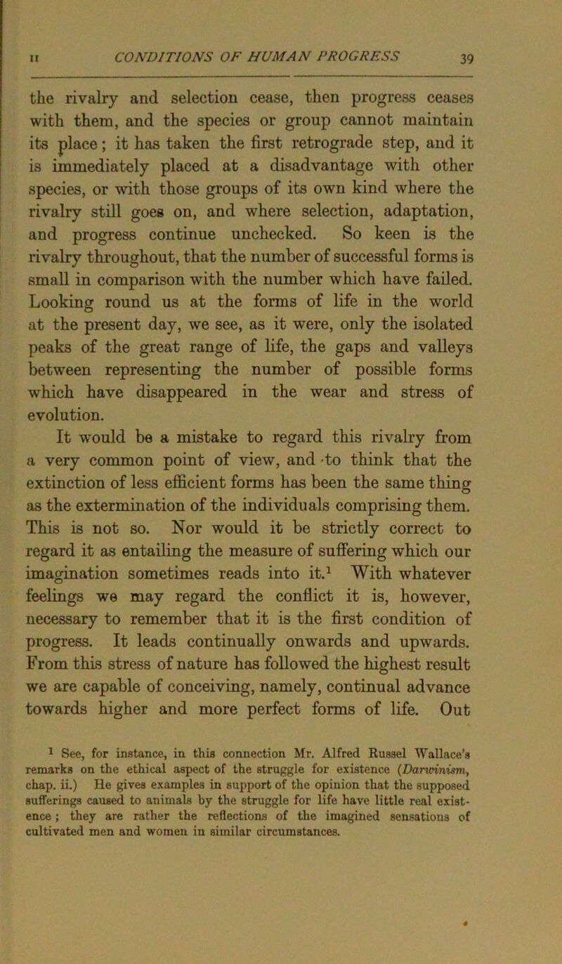 the rivalry and selection cease, then progress ceases with them, and the species or group cannot maintain its place; it has taken the first retrograde step, and it is immediately placed at a disadvantage with other species, or with those groups of its own kind where the rivalry still goes on, and where selection, adaptation, and progress continue unchecked. So keen is the rivalry throughout, that the number of successful forms is small in comparison with the number which have failed. Looking round us at the forms of life in the world at the present day, we see, as it were, only the isolated peaks of the great range of life, the gaps and valleys between representing the number of possible forms which have disappeared in the wear and stress of evolution. It would be a mistake to regard this rivalry from a very common point of view, and -to think that the extinction of less efficient forms has been the same thing as the extermination of the individuals comprising them. This is not so. Nor would it be strictly correct to regard it as entailing the measure of suffering which our imagination sometimes reads into it.1 With whatever feelings we may regard the conflict it is, however, necessary to remember that it is the first condition of progress. It leads continually onwards and upwards. From this stress of nature has followed the highest result we are capable of conceiving, namely, continual advance towards higher and more perfect forms of life. Out 1 See, for instance, in this connection Mr. Alfred Russel Wallace’s remarks on the ethical aspect of the struggle for existence (Darwinism, chap, ii.) He gives examples in support of the opinion that the supposed sufferings caused to animals by the struggle for life have little real exist- ence ; they are rather the reflections of the imagined sensations of cultivated men and women in similar circumstances.
