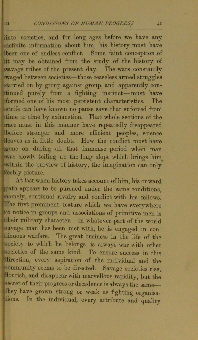 into societies, and for long ages before we have any definite information about him, his history must have been one of endless conflict. Some faint conception of :it may be obtained from the study of the history of |«avage tribes of the present day. The wars constantly vwaged between societies—those ceaseless armed struggles ■ carried on by group against group, and apparently con- tinued purely from a fighting instinct—must have ('formed one of his most persistent characteristics. The ^strife can have known no pause save that enforced from rtime to time by exhaustion. That whole sections of the 'Tace must in this manner have repeatedly disappeared before stronger and more efficient peoples, science leaves us in little doubt. How the conflict must have igone on during all that immense period when man vwas slowly toiling up the long slope which brings him vwithin the purview of history, the imagination can only Teebly picture. At last when history takes account of him, his onward spath appears to be pursued under the same conditions, .•namely, continual rivalry and conflict with his fellows. Hlhe first prominent feature which we have everywhere too notice in groups and associations of primitive men is coheir military character. In whatever part of the world ravage man has been met with, he is engaged in con- tinuous warfare. The great business in the life of the society to which he belongs is always war with other societies of the same kind. To ensure success in this direction, every aspiration of the individual and the community seems to be directed. Savage societies rise, flourish, and disappear with marvellous rapidity, but the secret of their progress or decadence is always the same they have grown strong or weak as fighting organisa- In the individual, every attribute and quality 010ns.