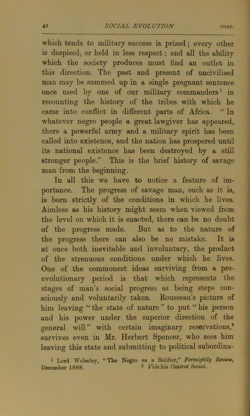 which tends to military success is prized; every other is despised, or held in less respect; and all the ability which the society produces must find an outlet in this direction. The past and present of uncivilised man may be summed up in a single pregnant sentence once used by one of our military commanders1 in recounting the history of the tribes with which he came into conflict in different parts of Africa. “ In whatever negro people a great lawgiver has appeared, there a powerful army and a military spirit has been called into existence, and the nation has prospered until its national existence has been destroyed by a still stronger people.” This is the brief history of savage man from the beginning. In all this we have to notice a feature of im- portance. The progress of savage man, such as it is, is born strictly of the conditions in which he lives. Aimless as his history might seem when viewed from the level on which it is enacted, there can be no doubt of the progress made. But as to the nature of the progress there can also be no mistake. It is at once both inevitable and involuntary, the product of the strenuous conditions under which he lives. One of the commonest ideas surviving from a pre- evolutionary period is that which represents the stages of man’s social progress as being steps con- sciously and voluntarily taken. Rousseau’s picture of him leaving “ the state of nature ” to put “ his person and his power under the superior direction of the general will ” with certain imaginary reservations,’ survives even in Mr. Herbert Spencer, who sees him leaving this state and submitting to political subordina- 1 Lord Wolseley, “The Negro as a Soldier,” Fortnightly Review, December 1888. 2 Vide his Contrat Social.