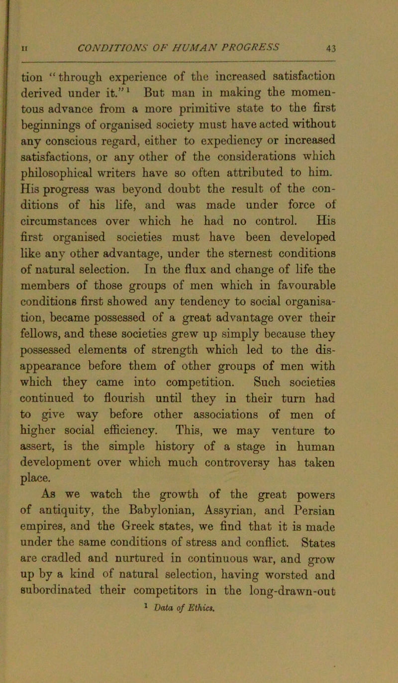 tion “ through experience of the increased satisfaction derived under it.”1 But man in making the momen- tous advance from a more primitive state to the first beginnings of organised society must have acted without any conscious regard, either to expediency or increased satisfactions, or any other of the considerations which philosophical writers have so often attributed to him. His progress was beyond doubt the result of the con- ditions of his life, and was made under force of circumstances over which he had no control. His first organised societies must have been developed like any other advantage, under the sternest conditions of natural selection. In the flux and change of life the members of those groups of men which in favourable conditions first showed any tendency to social organisa- tion, became possessed of a great advantage over their fellows, and these societies grew up simply because they possessed elements of strength which led to the dis- appearance before them of other groups of men with which they came into competition. Such societies continued to flourish until they in their turn had to give way before other associations of men of higher social efficiency. This, we may venture to assert, is the simple history of a stage in human development over which much controversy has taken place. As we watch the growth of the great powers of antiquity, the Babylonian, Assyrian, and Persian empires, and the Greek states, we find that it is made under the same conditions of stress and conflict. States are cradled and nurtured in continuous war, and grow up by a kind of natural selection, having worsted and subordinated their competitors in the long-drawn-out 1 Data of Ethics.