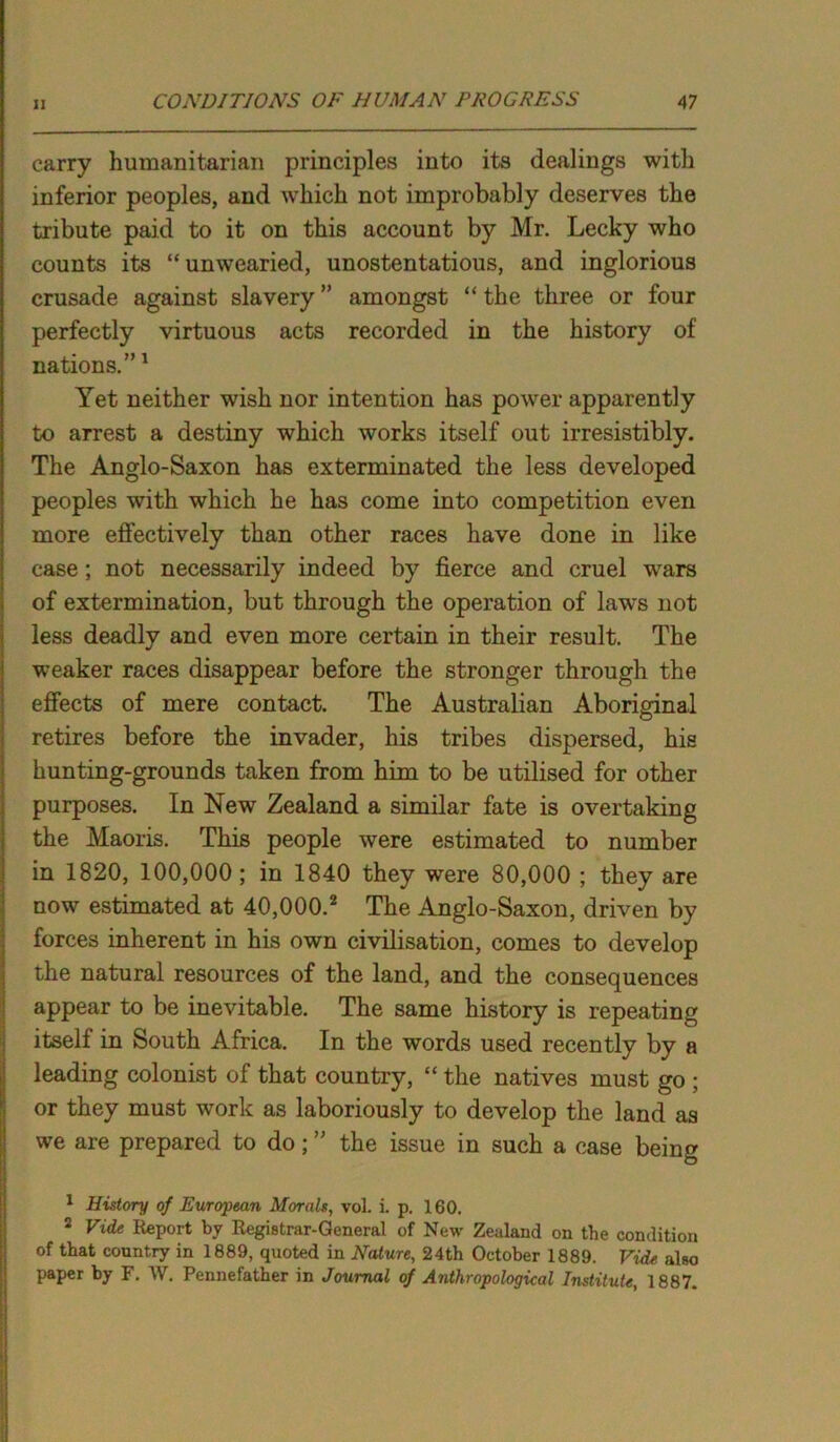 carry humanitarian principles into its dealings with inferior peoples, and which not improbably deserves the tribute paid to it on this account by Mr. Lecky who counts its “unwearied, unostentatious, and inglorious crusade against slavery” amongst “the three or four perfectly virtuous acts recorded in the history of nations.”1 Yet neither wish nor intention has power apparently to arrest a destiny which works itself out irresistibly. The Anglo-Saxon has exterminated the less developed peoples with which he has come into competition even more effectively than other races have done in like case; not necessarily indeed by fierce and cruel wars of extermination, but through the operation of laws not less deadly and even more certain in their result. The weaker races disappear before the stronger through the effects of mere contact. The Australian Aboriginal retires before the invader, his tribes dispersed, his hunting-grounds taken from him to be utilised for other purposes. In New Zealand a similar fate is overtaking the Maoris. This people were estimated to number in 1820, 100,000; in 1840 they were 80,000 ; they are now estimated at 40,000.2 The Anglo-Saxon, driven by forces inherent in his own civilisation, comes to develop the natural resources of the land, and the consequences appear to be inevitable. The same history is repeating itself in South Africa. In the words used recently by a leading colonist of that country, “ the natives must go ; or they must work as laboriously to develop the land as we are prepared to do; ” the issue in such a case being 1 History of European Morals, vol. L p, 160. 2 Vide Report by Registrar-General of New Zealand on the condition of that country in 1889, quoted in Nature, 24th October 1889. Vide also paper by F. W. Pennefather in Journal of Anthropological Institute, 1887.