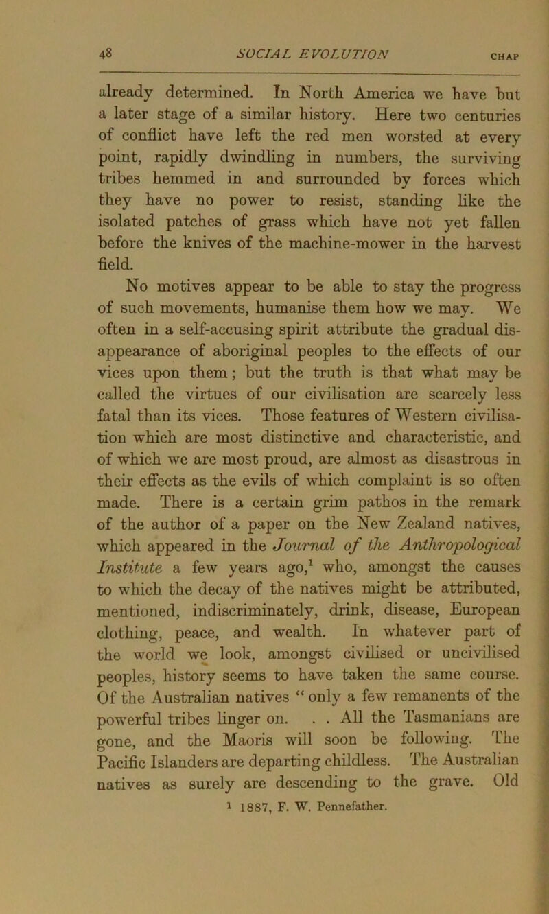 already determined. In North America we have but a later stage of a similar history. Here two centuries of conflict have left the red men worsted at every point, rapidly dwindling in numbers, the surviving tribes hemmed in and surrounded by forces which they have no power to resist, standing like the isolated patches of grass which have not yet fallen before the knives of the machine-mower in the harvest field. No motives appear to be able to stay the progress of such movements, humanise them how we may. We often in a self-accusing spirit attribute the gradual dis- appearance of aboriginal peoples to the effects of our vices upon them ; but the truth is that what may be called the virtues of our civilisation are scarcely less fatal than its vices. Those features of Western civilisa- tion which are most distinctive and characteristic, and of which we are most proud, are almost as disastrous in their effects as the evils of which complaint is so often made. There is a certain grim pathos in the remark of the author of a paper on the New Zealand natives, which appeared in the Journal of the Anthropological Institute a few years ago,1 who, amongst the causes to which the decay of the natives might be attributed, mentioned, indiscriminately, drink, disease, European clothing, peace, and wealth. In whatever part of the world we look, amongst civilised or uncivilised peoples, history seems to have taken the same course. Of the Australian natives “ only a few remanents of the powerful tribes linger on. . . All the Tasmanians are gone, and the Maoris will soon be following. The Pacific Islanders are departing childless. The Australian natives as surely are descending to the grave. Old 1 1887, F. W. Pennefather.