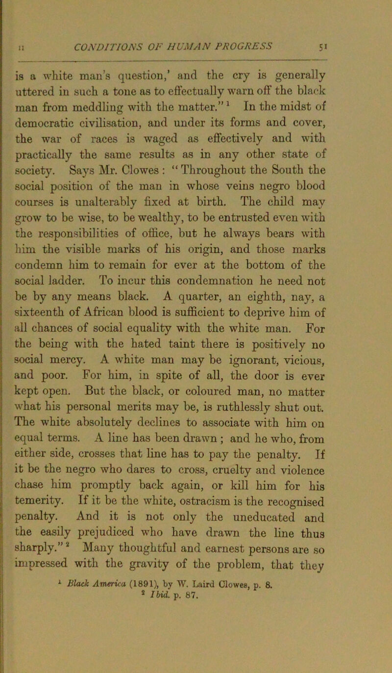 is a white man’s question,’ and the cry is generally uttered in such a tone as to effectually warn off the black man from meddling with the matter.” 1 In the midst of democratic civilisation, and under its forms and cover, the war of races is waged as effectively and with practically the same results as in any other state of society. Says Mr. Clowes : “ Throughout the South the social position of the man in whose veins negro blood courses is unalterably fixed at birth. The child may grow to be wise, to be wealthy, to be entrusted even with the responsibilities of office, but he always bears with him the visible marks of his origin, and those marks condemn him to remain for ever at the bottom of the social ladder. To incur this condemnation he need not be by any means black. A quarter, an eighth, nay, a sixteenth of African blood is sufficient to deprive him of all chances of social equality with the white man. For the being with the hated taint there is positively no social mercy. A white man may be ignorant, vicious, and poor. For him, in spite of all, the door is ever kept open. But the black, or coloured man, no matter what his personal merits may be, is ruthlessly shut out. The white absolutely declines to associate with him on equal terms. A line has been drawn ; and he who, from either side, crosses that line has to pay the penalty. If it be the negro who dares to cross, cruelty and violence chase him promptly back again, or kill him for his temerity. If it be the white, ostracism is the recognised penalty. And it is not only the uneducated and the easily prejudiced who have drawn the line thus sharply.” 2 Many thoughtful and earnest persons are so impressed with the gravity of the problem, that they 1 Black America (1891), by W. Laird Clowes, p. 8. 2 Ibid, p. 87.
