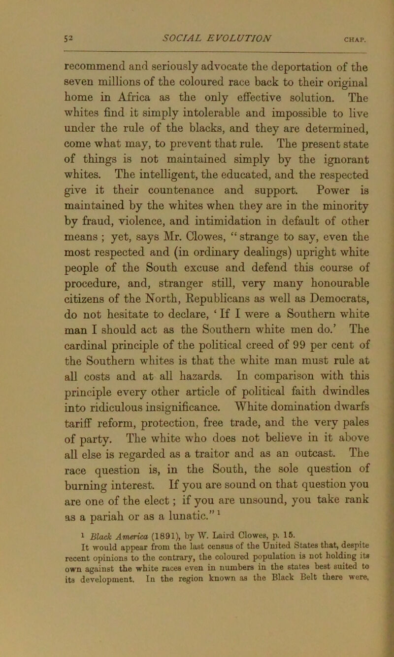 recommend and seriously advocate the deportation of the seven millions of the coloured race back to their original home in Africa as the only effective solution. The whites find it simply intolerable and impossible to live under the rule of the blacks, and they are determined, come what may, to prevent that rule. The present state of things is not maintained simply by the ignorant whites. The intelligent, the educated, and the respected give it their countenance and support. Power is maintained by the whites when they are in the minority by fraud, violence, and intimidation in default of other means ; yet, says Mr. Clowes, “ strange to say, even the most respected and (in ordinary dealings) upright white people of the South excuse and defend this course of procedure, and, stranger still, very many honourable citizens of the North, Republicans as well as Democrats, do not hesitate to declare, ‘ If I were a Southern white man I should act as the Southern white men do.’ The cardinal principle of the political creed of 99 per cent of the Southern whites is that the white man must rule at all costs and at all hazards. In comparison with this principle every other article of political faith dwindles into ridiculous insignificance. White domination dwarfs tariff reform, protection, free trade, and the very pales of party. The white who does not believe in it above all else is regarded as a traitor and as an outcast. The race question is, in the South, the sole question of burning interest. If you are sound on that question you are one of the elect; if you are unsound, you take rank as a pariah or as a lunatic.” 1 1 Black America (1891), by W. Laird Clowes, p. 15. It would appear from the last census of the United States that, despite recent opinions to the contrary, the coloured population is not holding its own against the white races even in numbers in the states best suited to its development. In the region known as the Black Belt there were.