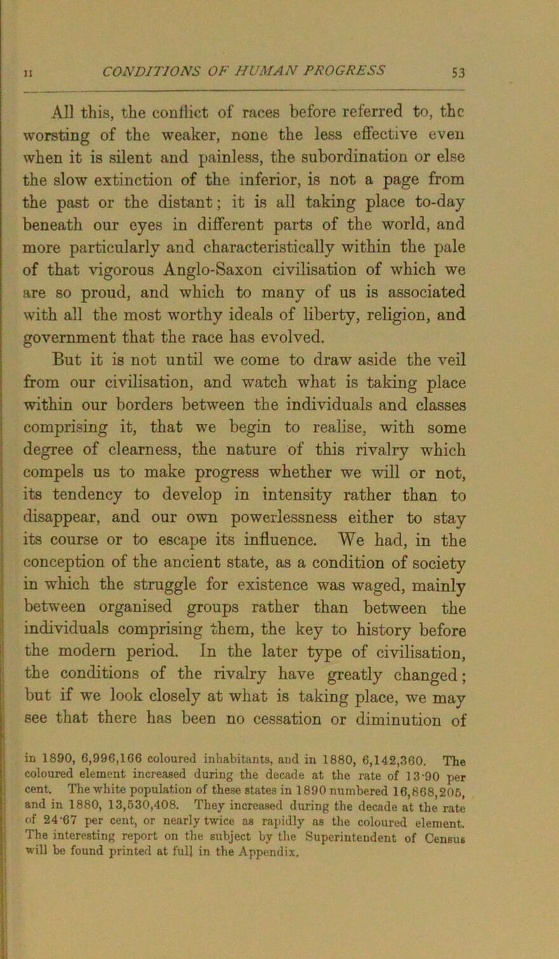 All this, the conlliet of races before referred to, the worsting of the weaker, none the less effective even when it is silent and painless, the subordination or else the slow extinction of the inferior, is not a page from the past or the distant; it is all taking place to-day beneath our eyes in different parts of the world, and more particularly and characteristically within the pale of that vigorous Anglo-Saxon civilisation of which we are so proud, and which to many of us is associated with all the most worthy ideals of liberty, religion, and government that the race has evolved. But it is not until we come to draw aside the veil from our civilisation, and watch what is taking place within our borders between the individuals and classes comprising it, that we begin to realise, with some degree of clearness, the nature of this rivalry which compels us to make progress whether we will or not, its tendency to develop in intensity rather than to disappear, and our own powerlessness either to stay its course or to escape its influence. We had, in the conception of the ancient state, as a condition of society in which the struggle for existence was waged, mainly between organised groups rather than between the individuals comprising them, the key to history before the modern period. In the later type of civilisation, the conditions of the rivalry have greatly changed; but if we look closely at what is taking place, we may see that there has been no cessation or diminution of in 1890, 6,996,106 coloured inhabitants, and in 1880, 6,142,360. The coloured element increased during the decade at the rate of 13-90 per cent. The white population of these states in 1890 numbered 16,868,205, and in 1880, 13,530,408. They increased during the decade at the rate of 24'67 per cent, or nearly twice as rapidly as the coloured element. The interesting report on the subject by the Superintendent of Census will be found printed at full in the Appendix.