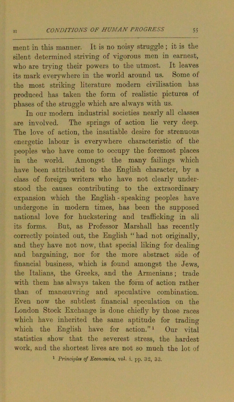ment in this manner. It is no noisy struggle ; it is the silent determined striving of vigorous men in earnest, who are trying their powers to the utmost. It leaves its mark everywhere in the world around us. Some of the most striking literature modern civilisation has produced has taken the form of realistic pictures of phases of the struggle which are always with us. In our modern industrial societies nearly all classes are involved. The springs of action lie very deep. The love of action, the insatiable desire for strenuous energetic labour is everywhere characteristic of the peoples who have come to occupy the foremost places in the world. Amongst the many failings which have been attributed to the English character, by a class of foreign writers who have not clearly under- stood the causes contributing to the extraordinary expansion which the English - speaking peoples have undergone in modern times, has been the supposed national love for huckstering and trafficking in all its forms. But, as Professor Marshall has recently correctly pointed out, the English “ had not originally, and they have not now, that special liking for dealing and bargaining, nor for the more abstract side of financial business, which is found amongst the Jews, the Italians, the Greeks, and the Armenians; trade with them has always taken the form of action rather than of manoeuvring and speculative combination. Even now the subtlest financial speculation on the London Stock Exchange is done chiefly by those races which have inherited the same aptitude for trading which the English have for action.”1 Our vital statistics show that the severest stress, the hardest work, and the shortest lives are not so much the lot of