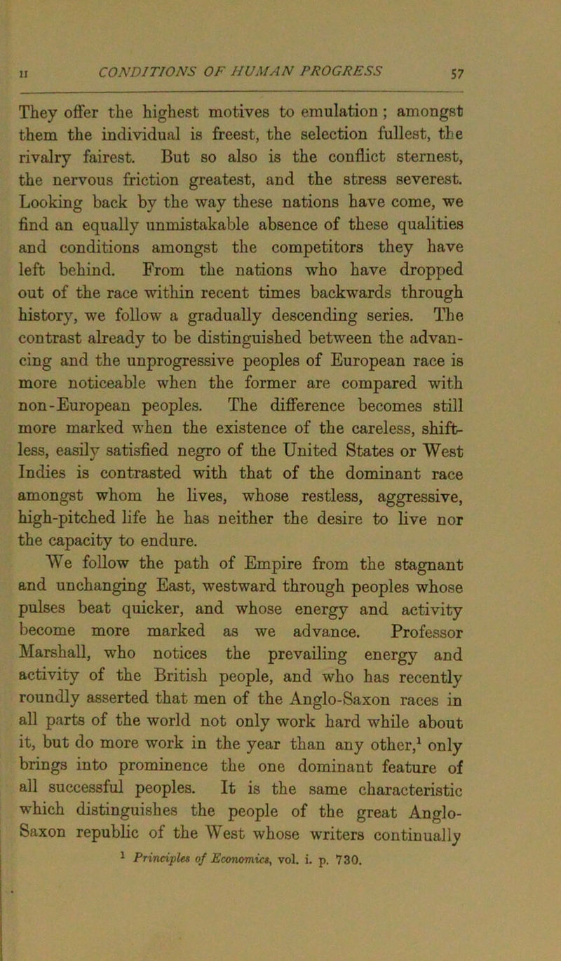 They offer the highest motives to emulation ; amongst them the individual is freest, the selection fullest, the rivalry fairest. But so also is the conflict sternest, the nervous friction greatest, and the stress severest. Looking back by the way these nations have come, we find an equally unmistakable absence of these qualities and conditions amongst the competitors they have left behind. From the nations who have dropped out of the race within recent times backwards through history, we follow a gradually descending series. The contrast already to be distinguished between the advan- cing and the unprogressive peoples of European race is more noticeable when the former are compared with non-European peoples. The difference becomes still more marked when the existence of the careless, shift- less, easily satisfied negro of the United States or West Indies is contrasted with that of the dominant race amongst whom he lives, whose restless, aggressive, high-pitched life he has neither the desire to live nor the capacity to endure. We follow the path of Empire from the stagnant and unchanging East, westward through peoples whose pulses beat quicker, and whose energy and activity become more marked as we advance. Professor Marshall, who notices the prevailing energy and activity of the British people, and who has recently roundly asserted that men of the Anglo-Saxon races in all parts of the world not only work hard while about it, but do more work in the year than any other,1 only brings into prominence the one dominant feature of all successful peoples. It is the same characteristic which distinguishes the people of the great Anglo- Saxon republic of the West whose writers continually
