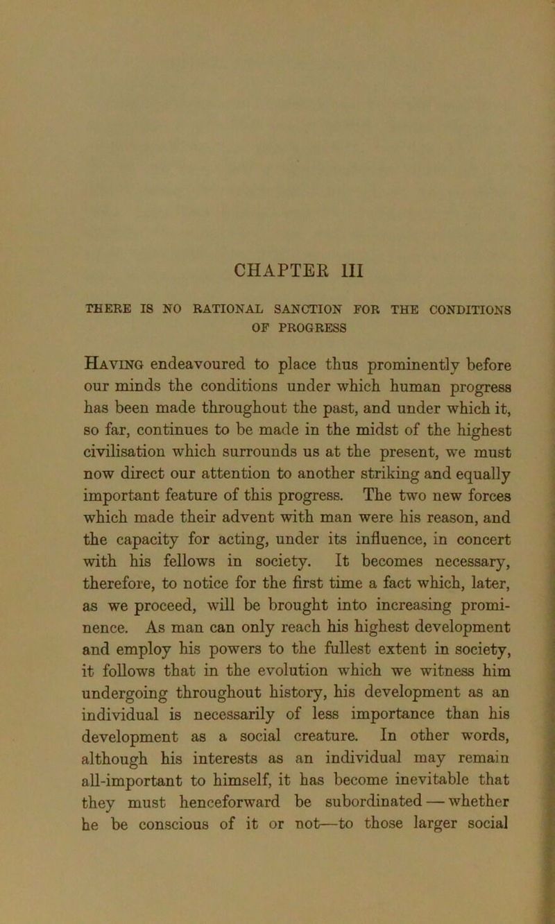 THERE IS NO RATIONAL SANCTION FOR THE CONDITIONS OF PROGRESS Haying endeavoured to place thus prominently before our minds the conditions under which human progress has been made throughout the past, and under which it, so far, continues to be made in the midst of the highest civilisation which surrounds us at the present, we must now direct our attention to another striking and equally important feature of this progress. The two new forces which made their advent with man were his reason, and the capacity for acting, under its influence, in concert with his fellows in society. It becomes necessary, therefore, to notice for the first time a fact which, later, as we proceed, will be brought into increasing promi- nence. As man can only reach his highest development and employ his powers to the fullest extent in society, it follows that in the evolution wrhich we witness him undergoing throughout history, his development as an individual is necessarily of less importance than his development as a social creature. In other words, although his interests as an individual may remain all-important to himself, it has become inevitable that they must henceforward be subordinated — whether he be conscious of it or not—to those larger social