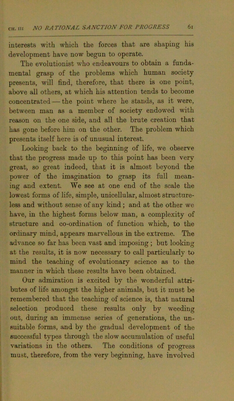 CH. Ill interests with which the forces that are shaping his development have now begun to operate. The evolutionist who endeavours to obtain a funda- mental grasp of the problems which human society presents, will find, therefore, that there is one point, above all others, at which his attention tends to become concentrated — the point where he stands, as it were, between man as a member of society endowed with reason on the one side, and all the brute creation that has gone before him on the other. The problem which presents itself here is of unusual interest. Looking back to the beginning of life, we observe that the progress made up to this point has been very great, so great indeed, that it is almost beyond the power of the imagination to grasp its full mean- ing and extent. We see at one end of the scale the lowest forms of life, simple, unicellular, almost structure- less and without sense of any kind; and at the other we have, in the highest forms below man, a complexity of structure and co-ordination of function which, to the ordinary mind, appears marvellous in the extreme. The advance so far has been vast and imposing ; but looking at the results, it is now necessary to call particularly to mind the teaching of evolutionary science as to the manner in which these results have been obtained. Our admiration is excited by the wonderful attri- butes of life amongst the higher animals, but it must be remembered that the teaching of science is, that natural selection produced these results only by weeding out, during an immense series of generations, the un- suitable forms, and by the gradual development of the successful types through the slow accumulation of useful variations in the others. The conditions of progress must, therefore, from the very beginning, have involved