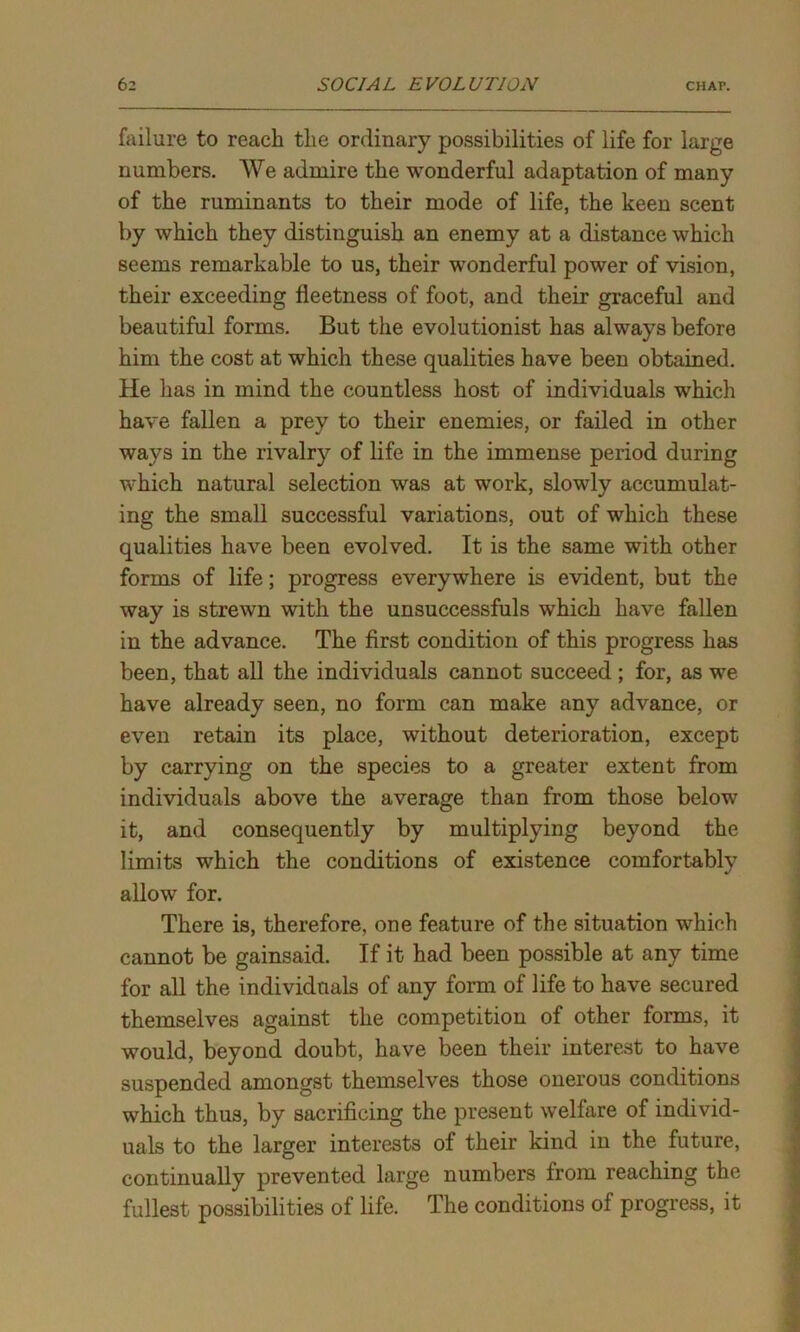 failure to reach the ordinary possibilities of life for large numbers. We admire the wonderful adaptation of many of the ruminants to their mode of life, the keen scent by which they distinguish an enemy at a distance which seems remarkable to us, their wonderful power of vision, their exceeding fleetness of foot, and their graceful and beautiful forms. But the evolutionist has always before him the cost at which these qualities have been obtained. He has in mind the countless host of individuals which have fallen a prey to their enemies, or failed in other wavs in the rivalry of life in the immense period during which natural selection was at work, slowly accumulat- ing the small successful variations, out of which these qualities have been evolved. It is the same with other forms of life; progress everywhere is evident, but the way is strewn with the unsuccessfuls which have fallen in the advance. The first condition of this progress has been, that all the individuals cannot succeed ; for, as we have already seen, no form can make any advance, or even retain its place, without deterioration, except by carrying on the species to a greater extent from individuals above the average than from those below it, and consequently by multiplying beyond the limits which the conditions of existence comfortably allow for. There is, therefore, one feature of the situation which cannot be gainsaid. If it had been possible at any time for all the individuals of any form of life to have secured themselves against the competition of other forms, it would, beyond doubt, have been their interest to have suspended amongst themselves those onerous conditions which thus, by sacrificing the present welfare of individ- uals to the larger interests of their kind in the future, continually prevented large numbers from reaching the fullest possibilities of life. The conditions of progress, it