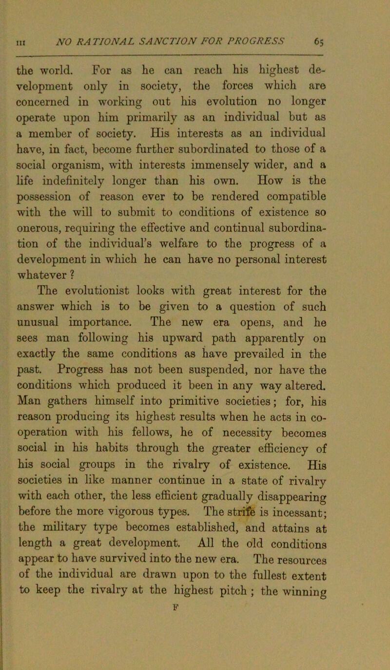 the world. For as he can reach his highest de- velopment only in society, the forces which are concerned in working out his evolution no longer operate upon him primarily as an individual but as a member of society. His interests as an individual have, in fact, become further subordinated to those of a social organism, with interests immensely wider, and a life indefinitely longer than his own. How is the possession of reason ever to be rendered compatible with the will to submit to conditions of existence so onerous, requiring the effective and continual subordina- tion of the individual’s welfare to the progress of a development in which he can have no personal interest whatever ? The evolutionist looks with great interest for the answer which is to be given to a question of such unusual importance. The new era opens, and he sees man following his upward path apparently on exactly the same conditions as have prevailed in the past. Progress has not been suspended, nor have the conditions which produced it been in any way altered. Man gathers himself into primitive societies; for, his reason producing its highest results when he acts in co- operation with his fellows, he of necessity becomes social in his habits through the greater efficiency of his social groups in the rivalry of existence. His societies in like manner continue in a state of rivalry with each other, the less efficient gradually disappearing before the more vigorous types. The strife is incessant; the military type becomes established, and attains at length a great development. All the old conditions appear to have survived into the new era. The resources of the individual are drawn upon to the fullest extent to keep the rivalry at the highest pitch ; the winning p