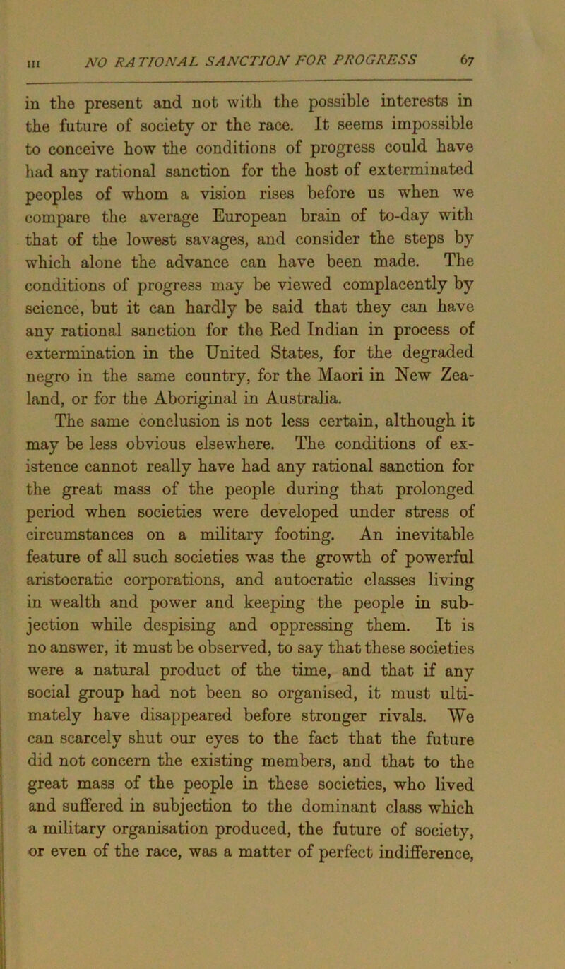 in the present and not with the possible interests in the future of society or the race. It seems impossible to conceive how the conditions of progress could have had any rational sanction for the host of exterminated peoples of whom a vision rises before us when we compare the average European brain of to-day with that of the lowest savages, and consider the steps by which alone the advance can have been made. The conditions of progress may be viewed complacently by science, but it can hardly be said that they can have any rational sanction for the Red Indian in process of extermination in the United States, for the degraded negro in the same country, for the Maori in New Zea- land, or for the Aboriginal in Australia. The same conclusion is not less certain, although it may be less obvious elsewhere. The conditions of ex- istence cannot really have had any rational sanction for the great mass of the people during that prolonged period when societies were developed under stress of circumstances on a military footing. An inevitable feature of all such societies was the growth of powerful aristocratic corporations, and autocratic classes living in wealth and power and keeping the people in sub- jection while despising and oppressing them. It is no answer, it must be observed, to say that these societies were a natural product of the time, and that if any social group had not been so organised, it must ulti- mately have disappeared before stronger rivals. We can scarcely shut our eyes to the fact that the future did not concern the existing members, and that to the great mass of the people in these societies, who lived and suffered in subjection to the dominant class which a military organisation produced, the future of society, or even of the race, was a matter of perfect indifference,