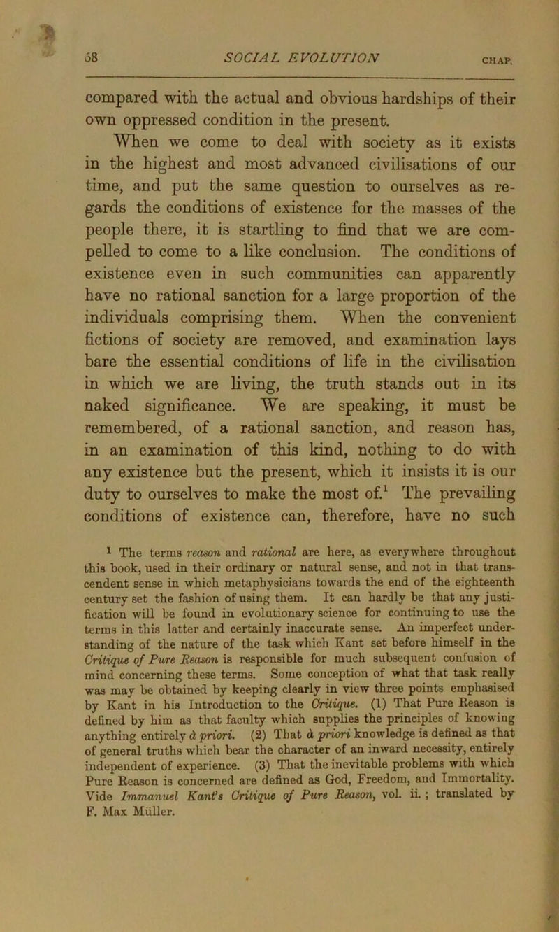 compared with the actual and obvious hardships of their own oppressed condition in the present. When we come to deal with society as it exists in the highest and most advanced civilisations of our time, and put the same question to ourselves as re- gards the conditions of existence for the masses of the people there, it is startling to find that we are com- pelled to come to a like conclusion. The conditions of existence even in such communities can apparently have no rational sanction for a large proportion of the individuals comprising them. When the convenient fictions of society are removed, and examination lays bare the essential conditions of life in the civilisation in which we are living, the truth stands out in its naked significance. We are speaking, it must be remembered, of a rational sanction, and reason has, in an examination of this kind, nothing to do with any existence but the present, which it insists it is our duty to ourselves to make the most of.1 The prevailing conditions of existence can, therefore, have no such 1 The terms reason and rational are here, as everywhere throughout this book, used in their ordinary or natural sense, and not in that trans- cendent sense in which metaphysicians towards the end of the eighteenth century set the fashion of using them. It can hardly be that any justi- fication will be found in evolutionary science for continuing to use the terms in this latter and certainly inaccurate sense. An imperfect under- standing of the nature of the task which Kant set before himself in the Critique of Pure Reason is responsible for much subsequent confusion of mind concerning these terms. Some conception of what that task really was may be obtained by keeping clearly in view three points emphasised by Kant in his Introduction to the Critique. (1) That Pure Reason is defined by him as that faculty which supplies the principles of knowing anything entirely d priori. (2) That a pnori knowledge is defined as that of general truths which bear the character of an inward necessity, entirely independent of experience. (3) That the inevitable problems with which Pure Reason is concerned are defined as God, Freedom, and Immortality. Vide Immanuel Kant’s Critique of Pure Reason, vol. ii. ; translated by F. Max Muller.