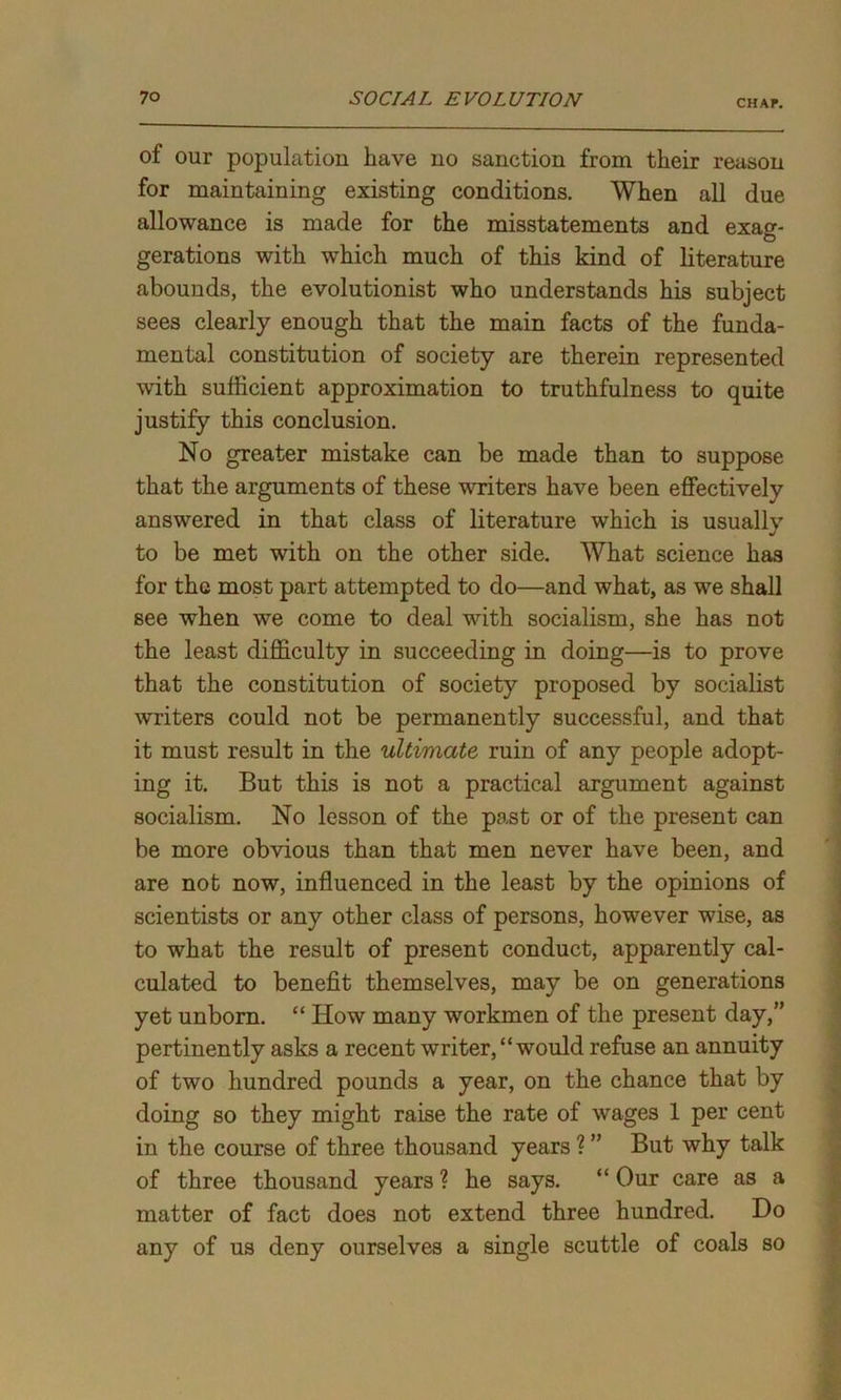 CHAP. of our population have no sanction from their reason for maintaining existing conditions. When all due allowance is made for the misstatements and exag- gerations with which much of this kind of literature abounds, the evolutionist who understands his subject sees clearly enough that the main facts of the funda- mental constitution of society are therein represented with sufficient approximation to truthfulness to quite justify this conclusion. No greater mistake can be made than to suppose that the arguments of these writers have been effectively answered in that class of literature which is usually to be met with on the other side. What science has for the most part attempted to do—and what, as we shall see when we come to deal with socialism, she has not the least difficulty in succeeding in doing—is to prove that the constitution of society proposed by socialist writers could not be permanently successful, and that it must result in the ultimate ruin of any people adopt- ing it. But this is not a practical argument against socialism. No lesson of the past or of the present can be more obvious than that men never have been, and are not now, influenced in the least by the opinions of scientists or any other class of persons, however wise, as to what the result of present conduct, apparently cal- culated to benefit themselves, may be on generations yet unborn. “ How many workmen of the present day,” pertinently asks a recent writer, “ would refuse an annuity of two hundred pounds a year, on the chance that by doing so they might raise the rate of wages 1 per cent in the course of three thousand years ? ” But why talk of three thousand years ? he says. “ Our care as a matter of fact does not extend three hundred. Do any of us deny ourselves a single scuttle of coals so