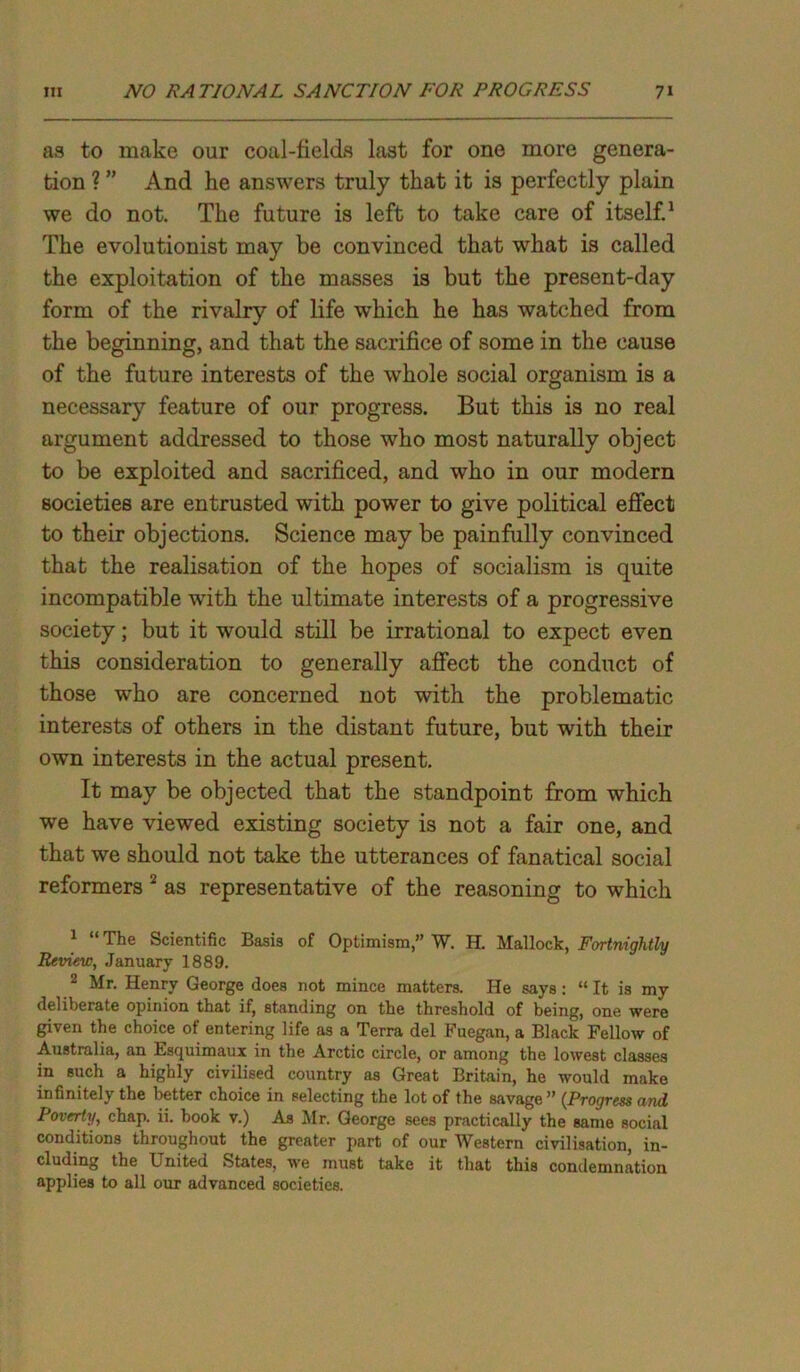 as to make our coal-fields last for one more genera- tion ? ” And he answers truly that it is perfectly plain we do not. The future is left to take care of itself.1 The evolutionist may be convinced that what is called the exploitation of the masses is but the present-day form of the rivalry of life which he has watched from the beginning, and that the sacrifice of some in the cause of the future interests of the whole social organism is a necessary feature of our progress. But this is no real argument addressed to those who most naturally object to be exploited and sacrificed, and who in our modern societies are entrusted with power to give political effect to their objections. Science may be painfully convinced that the realisation of the hopes of socialism is quite incompatible with the ultimate interests of a progressive society; but it would still be irrational to expect even this consideration to generally affect the conduct of those who are concerned not with the problematic interests of others in the distant future, but with their own interests in the actual present. It may be objected that the standpoint from which we have viewed existing society is not a fair one, and that we should not take the utterances of fanatical social reformers 2 as representative of the reasoning to which 1 “ The Scientific Basis of Optimism,” W. H. Mallock, Fortnightly Review, January 1889. 2 Mr. Henry George does not mince matters. He says: “ It is my deliberate opinion that if, standing on the threshold of being, one were given the choice of entering life as a Terra del Fuegan, a Black Fellow of Australia, an Esquimaux in the Arctic circle, or among the lowest classes in such a highly civilised country as Great Britain, he would make infinitely the better choice in selecting the lot of the savage” (Progress and Poverty, chap. ii. book v.) As Mr. George sees practically the same social conditions throughout the greater part of our Western civilisation, in- cluding the United States, we must take it that this condemnation applies to all our advanced societies.