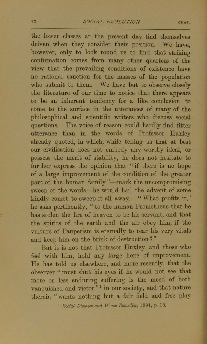 the lower classes at the present day find themselves driven when they consider their position. We have, however, only to look round us to find that striking confirmation comes from many other quarters of the view that the prevailing conditions of existence have no rational sanction for the masses of the population who submit to them. We have but to observe closely the literature of our time to notice that there appears to be an inherent tendency for a like conclusion to come to the surface in the utterances of many of the philosophical and scientific writers who discuss social questions. The voice of reason could hardly find fitter utterance than in the words of Professor Huxley already quoted, in which, while telling us that at best our civilisation does not embody any worthy ideal, or possess the merit of stability, he does not hesitate to further express the opinion that “ if there is no hope of a large improvement of the condition of the greater part of the human family ”—mark the uncompromising sweep of the words—he would hail the advent of some kindly comet to sweep it all away. “ What profits it,” he asks pertinently, “ to the human Prometheus that he has stolen the fire of heaven to be his servant, and that the spirits of the earth and the air obey him, if the vulture of Pauperism is eternally to tear his very vitals and keep him on the brink of destruction ? ” But it is not that Professor Huxley, and those who feel with him, hold any large hope of improvement. He has told us elsewhere, and more recently, that the observer “ must shut his eyes if he would not see that more or less enduring suffering is the meed of both vanquished and victor ”1 in our society, and that nature therein “ wants nothing but a fair field and free play 1 Social Diseases and Worse Remedies, 1891, p. 18.