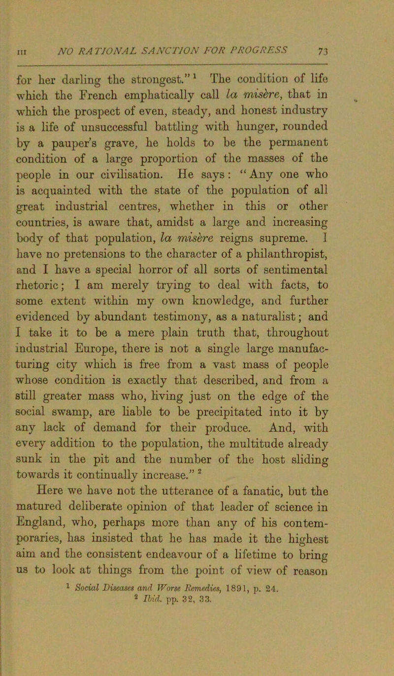 for her darling the strongest.” 1 The condition of life which the French emphatically call la mishre, that in which the prospect of even, steady, and honest industry is a life of unsuccessful battling with hunger, rounded by a pauper’s grave, he holds to be the permanent condition of a large proportion of the masses of the people in our civilisation. He says : “ Any one who is acquainted with the state of the population of all great industrial centres, whether in this or other countries, is aware that, amidst a large and increasing body of that population, la misere reigns supreme. 1 have no pretensions to the character of a philanthropist, and I have a special horror of all sorts of sentimental rhetoric; I am merely trying to deal with facts, to some extent within my own knowledge, and further evidenced by abundant testimony, as a naturalist; and I take it to be a mere plain truth that, throughout industrial Europe, there is not a single large manufac- turing city which is free from a vast mass of people whose condition is exactly that described, and from a still greater mass who, living just on the edge of the social swamp, are liable to be precipitated into it by any lack of demand for their produce. And, with every addition to the population, the multitude already sunk in the pit and the number of the host sliding towards it continually increase.” 2 Here we have not the utterance of a fanatic, but the matured deliberate opinion of that leader of science in England, who, perhaps more than any of his contem- poraries, has insisted that he has made it the highest aim and the consistent endeavour of a lifetime to bring us to look at things from the point of view of reason 1 Social Diseases and Worse Remedies, 1891, p. 24. 2 Ibid. pp. 32, 33.