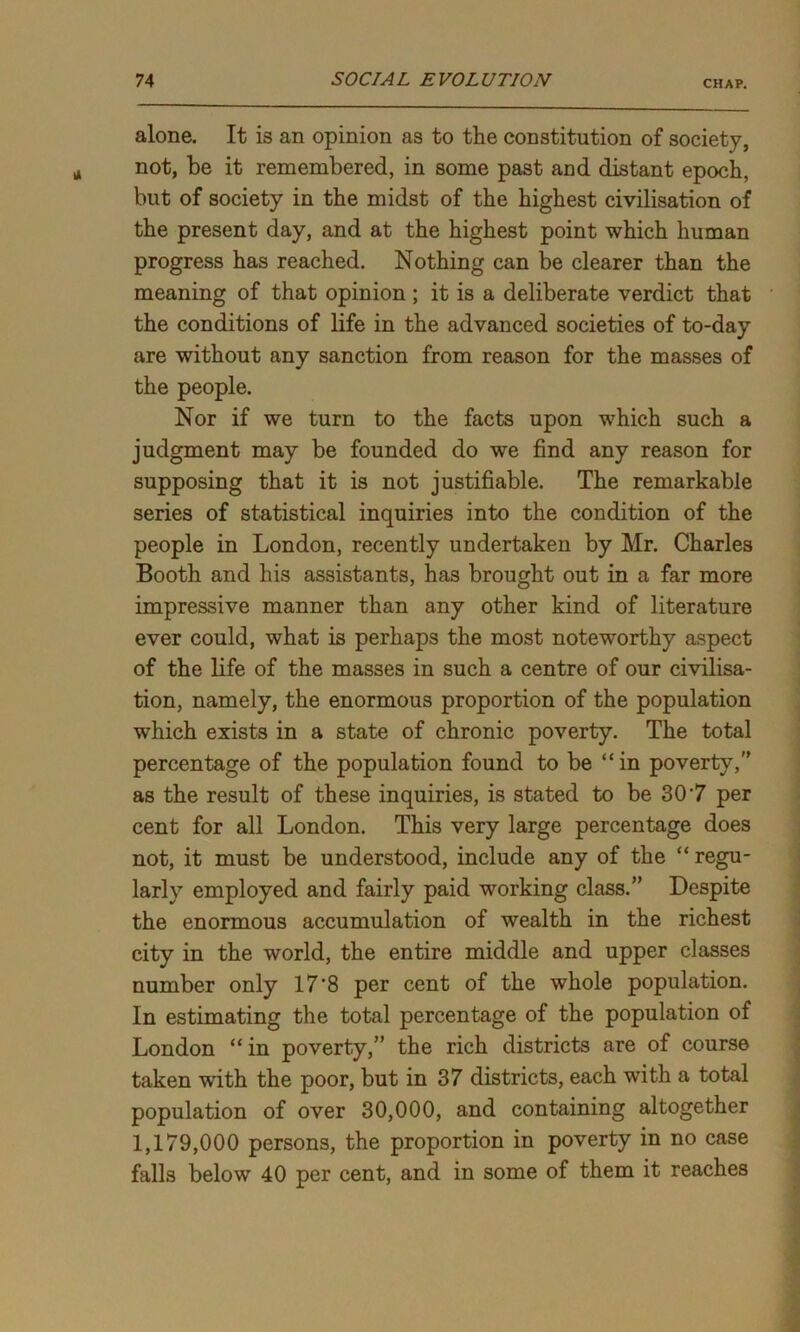 alone. It is an opinion as to the constitution of society, not, be it remembered, in some past and distant epoch, but of society in the midst of the highest civilisation of the present day, and at the highest point which human progress has reached. Nothing can be clearer than the meaning of that opinion ; it is a deliberate verdict that the conditions of life in the advanced societies of to-day are without any sanction from reason for the masses of the people. Nor if we turn to the facts upon which such a judgment may be founded do we find any reason for supposing that it is not justifiable. The remarkable series of statistical inquiries into the condition of the people in London, recently undertaken by Mr. Charles Booth and his assistants, has brought out in a far more impressive manner than any other kind of literature ever could, what is perhaps the most noteworthy aspect of the life of the masses in such a centre of our civilisa- tion, namely, the enormous proportion of the population which exists in a state of chronic poverty. The total percentage of the population found to be “ in poverty, as the result of these inquiries, is stated to be 307 per cent for all London. This very large percentage does not, it must be understood, include any of the “ regu- larly employed and fairly paid working class.” Despite the enormous accumulation of wealth in the richest city in the world, the entire middle and upper classes number only 17’8 per cent of the whole population. In estimating the total percentage of the population of London “ in poverty,” the rich districts are of course taken with the poor, but in 37 districts, each with a total population of over 30,000, and containing altogether 1,179,000 persons, the proportion in poverty in no case falls below 40 per cent, and in some of them it reaches