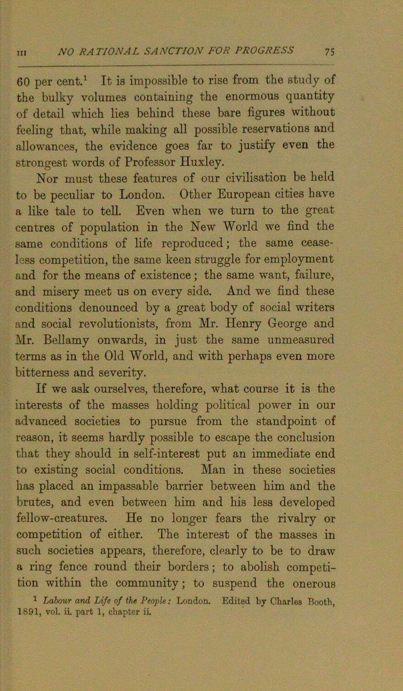 60 per cent.1 It is impossible to rise from the study of the bulky volumes containing the enormous quantity of detail which lies behind these bare figures without feeling that, while making all possible reservations and allowances, the evidence goes far to justify even the strongest words of Professor Huxley. Nor must these features of our civilisation be held to be peculiar to London. Other European cities have a like tale to tell. Even when we turn to the great centres of population in the New World we find the same conditions of life reproduced; the same cease- less competition, the same keen struggle for employment and for the means of existence ; the same want, failure, and misery meet us on every side. And we find these conditions denounced by a great body of social writers and social revolutionists, from Mr. Henry George and Mr. Bellamy onwards, in just the same unmeasured terms as in the Old World, and with perhaps even more bitterness and severity. If we ask ourselves, therefore, what course it is the interests of the masses holding political power in our advanced societies to pursue from the standpoint of reason, it seems hardly possible to escape the conclusion that they should in self-interest put an immediate end to existing social conditions. Man in these societies has placed an impassable barrier between him and the brutes, and even between him and his less developed fellow-creatures. He no longer fears the rivalry or competition of either. The interest of the masses in such societies appears, therefore, clearly to be to draw a ring fence round their borders; to abolish competi- tion within the community; to suspend the onerous 1 Labour and Life of the People: London. Edited by Charles Booth, 1891, vol. ii part 1, chapter iL