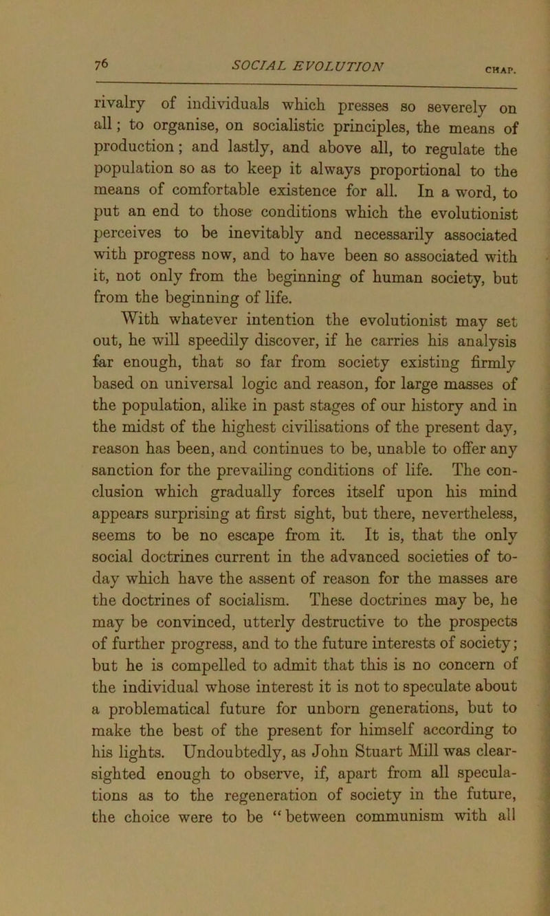 CHAP. rivalry of individuals which presses so severely on all; to organise, on socialistic principles, the means of production; and lastly, and above all, to regulate the population so as to keep it always proportional to the means of comfortable existence for all. In a word, to put an end to those conditions which the evolutionist perceives to be inevitably and necessarily associated with progress now, and to have been so associated with it, not only from the beginning of human society, but from the beginning of life. With whatever intention the evolutionist may set out, he will speedily discover, if he carries his analysis far enough, that so far from society existing firmly based on universal logic and reason, for large masses of the population, alike in past stages of our history and in the midst of the highest civilisations of the present day, reason has been, and continues to be, unable to offer any sanction for the prevailing conditions of life. The con- clusion which gradually forces itself upon his mind appears surprising at first sight, but there, nevertheless, seems to be no escape from it. It is, that the only social doctrines current in the advanced societies of to- day which have the assent of reason for the masses are the doctrines of socialism. These doctrines may be, he may be convinced, utterly destructive to the prospects of further progress, and to the future interests of society; but he is compelled to admit that this is no concern of the individual whose interest it is not to speculate about a problematical future for unborn generations, but to make the best of the present for himself according to his lights. Undoubtedly, as John Stuart Mill was clear- sighted enough to observe, if, apart from all specula- tions as to the regeneration of society in the future, the choice were to be “ between communism with all
