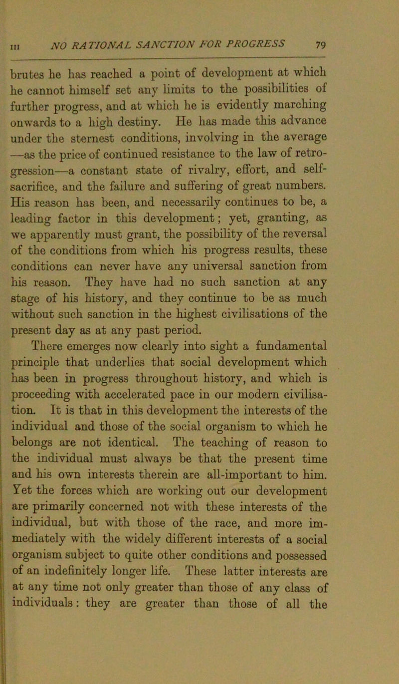 brutes he has reached a point of development at which he cannot himself set any limits to the possibilities of further progress, and at which he is evidently marching onwards to a high destiny. He has made this advance under the sternest conditions, involving in the average —as the price of continued resistance to the law of retro- gression—a constant state of rivalry, effort, and self- sacrifice, and the failure and suffering of great numbers. His reason has been, and necessarily continues to be, a leading factor in this development; yet, granting, as we apparently must grant, the possibility of the reversal of the conditions from which his progress results, these conditions can never have any universal sanction from his reason. They have had no such sanction at any stage of his history, and they continue to be as much without such sanction in the highest civilisations of the present day as at any past period. There emerges now clearly into sight a fundamental principle that underlies that social development which has been in progress throughout history, and which is proceeding with accelerated pace in our modern civilisa- tion. It is that in this development the interests of the individual and those of the social organism to which he belongs are not identical. The teaching of reason to the individual must always be that the present time and his own interests therein are all-important to him. Yet the forces which are working out our development are primarily concerned not with these interests of the individual, but with those of the race, and more im- mediately with the widely different interests of a social organism subject to quite other conditions and possessed of an indefinitely longer life. These latter interests are at any time not only greater than those of any class of individuals: they are greater than those of all the