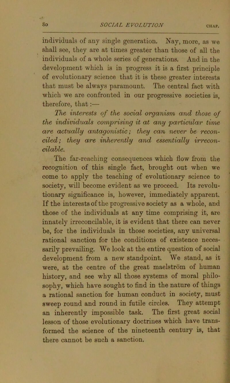 CHAP. individuals of any single generation. Nay, more, as we shall see, they are at times greater than those of all the individuals of a whole series of generations. And in the development which is in progress it is a first principle of evolutionary science that it is these greater interests that must be always paramount. The central fact with which we are confronted in our progressive societies is, therefore, that:— The interests of the social organism and those of the individuals comprising it at any particular time are actually antagonistic; they can never be recon- ciled; they are inherently and essentially irrecon- cilable. The far-reaching consequences which flow from the recognition of this single fact, brought out when we come to apply the teaching of evolutionary science to society, will become evident as we proceed. Its revolu- tionary significance is, however, immediately apparent. If the interests of the progressive society as a whole, and those of the individuals at any time comprising it, are innately irreconcilable, it is evident that there can never be, for the individuals in those societies, any universal rational sanction for the conditions of existence neces- sarily prevailing. We look at the entire question of social development from a new standpoint. We stand, as it were, at the centre of the great maelstrom of human history, and see why all those systems of moral philo- sophy, which have sought to find in the nature of things a rational sanction for human conduct in society, must sweep round and round in futile circles. They attempt an inherently impossible task. The first great social lesson of those evolutionary doctrines which have trans- formed the science of the nineteenth century is, that there cannot be such a sanction.