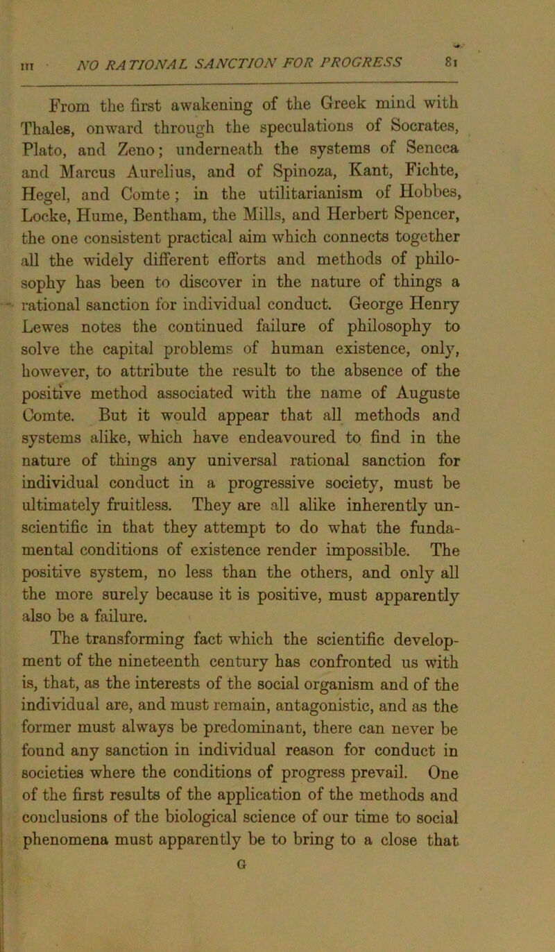 From the first awakening of the Greek mind with Thales, onward through the speculations of Socrates, Plato, and Zeno; underneath the systems of Seneca and Marcus Aurelius, and of Spinoza, Kant, Fichte, Hegel, and Comte; in the utilitarianism of Hobbes, Locke, Hume, Bentham, the Mills, and Herbert Spencer, the one consistent practical aim which connects together all the widely different efforts and methods of philo- sophy has been to discover in the nature of things a rational sanction for individual conduct. George Henry Lewes notes the continued failure of philosophy to solve the capital problems of human existence, only, however, to attribute the result to the absence of the positive method associated with the name of Auguste Comte. But it would appear that all methods and systems alike, which have endeavoured to find in the nature of things any universal rational sanction for individual conduct in a progressive society, must be ultimately fruitless. They are all alike inherently un- scientific in that they attempt to do what the funda- mental conditions of existence render impossible. The positive system, no less than the others, and only all the more surely because it is positive, must apparently also be a failure. The transforming fact which the scientific develop- ment of the nineteenth century has confronted us with is, that, as the interests of the social organism and of the individual are, and must remain, antagonistic, and as the former must always be predominant, there can never be found any sanction in individual reason for conduct in societies where the conditions of progress prevail. One of the first results of the application of the methods and conclusions of the biological science of our time to social phenomena must apparently be to bring to a close that G