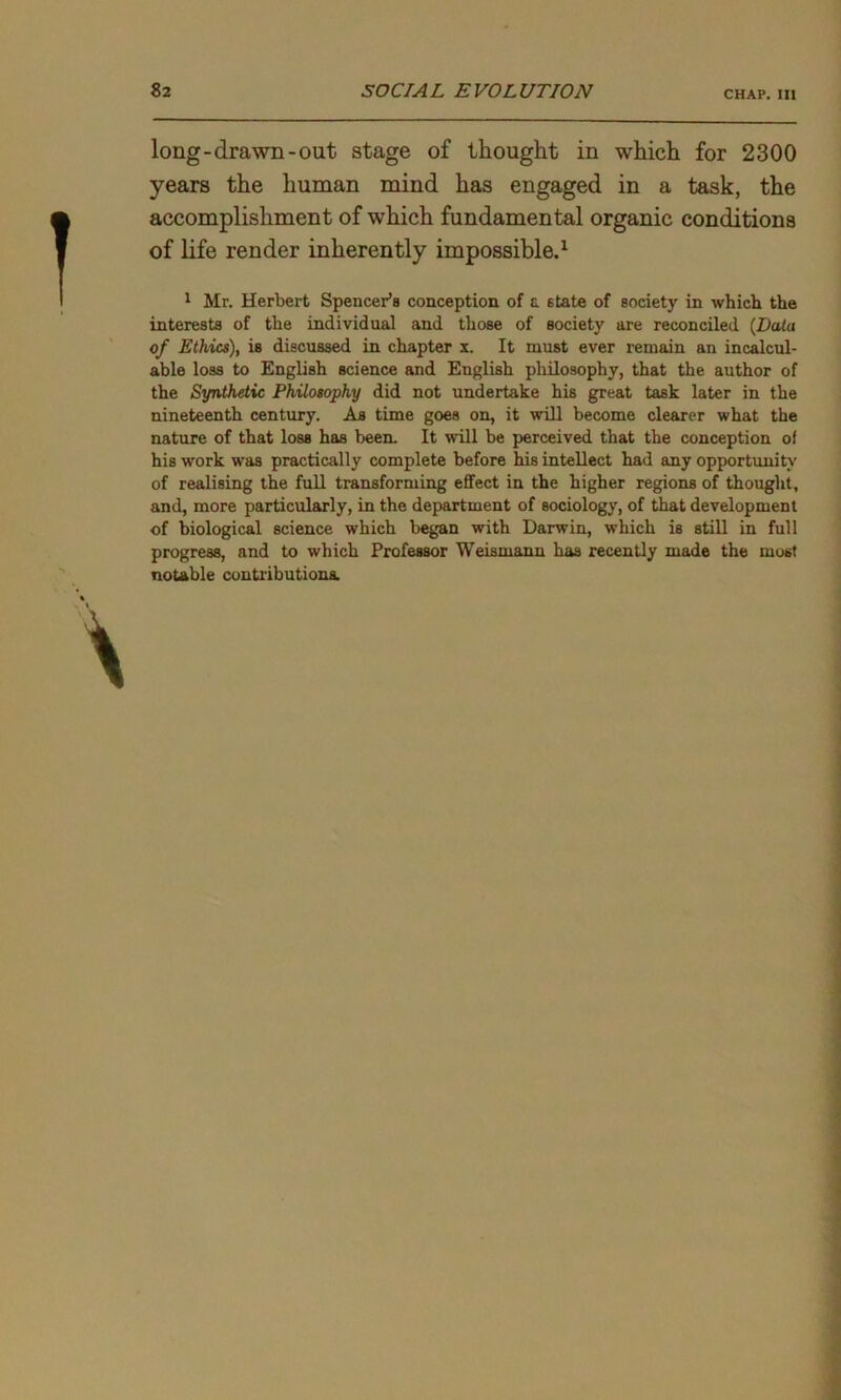 long-drawn-out stage of thought in which for 2300 years the human mind has engaged in a task, the accomplishment of which fundamental organic conditions of life render inherently impossible.1 1 Mr. Herbert Spencer’s conception of a state of society in which the interests of the individual and those of society are reconciled (Data of Ethics), is discussed in chapter x. It must ever remain an incalcul- able loss to English science and English philosophy, that the author of the Synthetic Philosophy did not undertake his great task later in the nineteenth century. As time goes on, it will become clearer what the nature of that loss has been. It will be perceived that the conception of his work was practically complete before his intellect had any opportunity of realising the full transforming effect in the higher regions of thought, and, more particularly, in the department of sociology, of that development of biological science which began with Darwin, which is still in full progress, and to which Professor Weismann has recently made the most notable contributions.