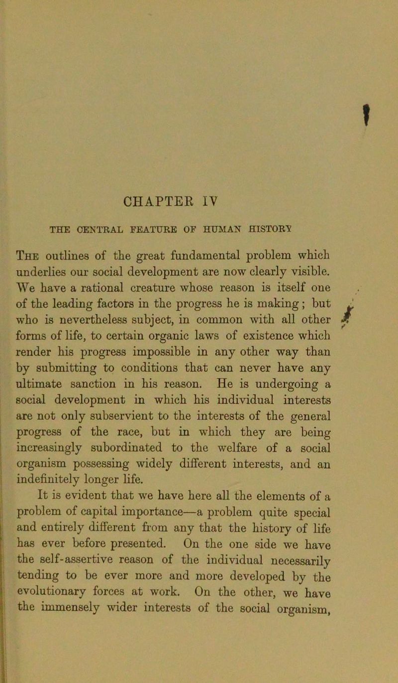 THE CENTRAL FEATURE OF HUMAN HISTORY The outlines of the great fundamental problem which underlies our social development are now clearly visible. We have a rational creature whose reason is itself one of the leading factors in the progress he is making; but who is nevertheless subject, in common with all other forms of life, to certain organic laws of existence which render his progress impossible in any other way than by submitting to conditions that can never have any ultimate sanction in his reason. He is undergoing a social development in which his individual interests are not only subservient to the interests of the general progress of the race, but in which they are being increasingly subordinated to the welfare of a social organism possessing widely different interests, and an indefinitely longer life. It is evident that we have here all the elements of a problem of capital importance—a problem quite special and entirely different from any that the history of life has ever before presented. On the one side we have the self-assertive reason of the individual necessarily tending to be ever more and more developed by the evolutionary forces at work. On the other, we have the immensely wider interests of the social organism,