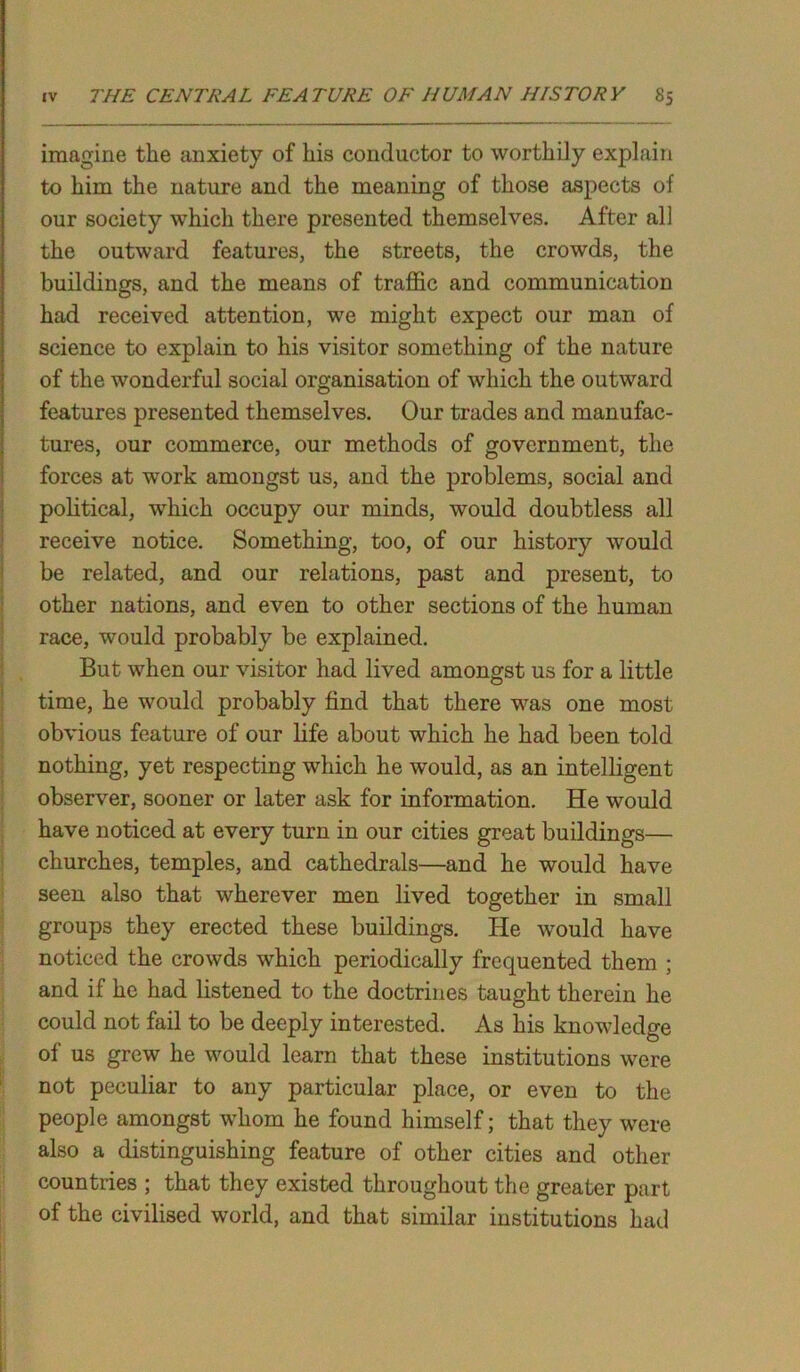 imagine the anxiety of his conductor to worthily explain to him the nature and the meaning of those aspects of our society which there presented themselves. After all the outward features, the streets, the crowds, the buildings, and the means of traffic and communication had received attention, we might expect our man of science to explain to his visitor something of the nature of the wonderful social organisation of which the outward features presented themselves. Our trades and manufac- tures, our commerce, our methods of government, the forces at work amongst us, and the problems, social and political, which occupy our minds, would doubtless all receive notice. Something, too, of our history would be related, and our relations, past and present, to other nations, and even to other sections of the human race, would probably be explained. But when our visitor had lived amongst us for a little time, he would probably find that there was one most obvious feature of our life about which he had been told nothing, yet respecting which he would, as an intelligent observer, sooner or later ask for information. He would have noticed at every turn in our cities great buildings— churches, temples, and cathedrals—and he would have seen also that wherever men lived together in small groups they erected these buildings. He would have noticed the crowds which periodically frequented them ; and if he had listened to the doctrines taught therein he could not fail to be deeply interested. As his knowledge of us grew he would learn that these institutions were not peculiar to any particular place, or even to the people amongst whom he found himself; that they were, also a distinguishing feature of other cities and other countries ; that they existed throughout the greater part of the civilised world, and that similar institutions had