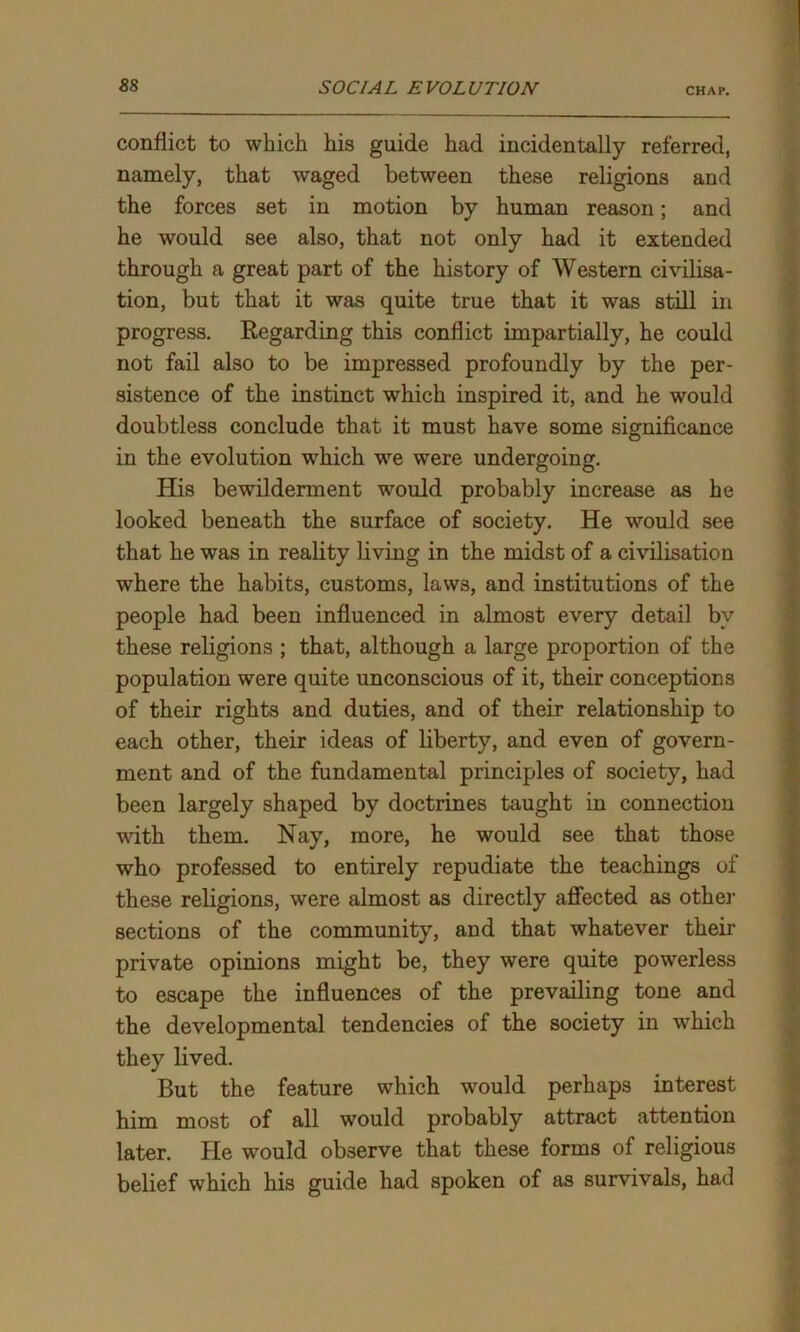 conflict to which his guide had incidentally referred, namely, that waged between these religions and the forces set in motion by human reason; and he would see also, that not only had it extended through a great part of the history of Western civilisa- tion, but that it was quite true that it was still in progress. Regarding this conflict impartially, he could not fail also to be impressed profoundly by the per- sistence of the instinct which inspired it, and he would doubtless conclude that it must have some significance in the evolution which we were undergoing. His bewilderment would probably increase as he looked beneath the surface of society. He would see that he was in reality living in the midst of a civilisation where the habits, customs, laws, and institutions of the people had been influenced in almost every detail by these religions ; that, although a large proportion of the population were quite unconscious of it, their conceptions of their rights and duties, and of their relationship to each other, their ideas of liberty, and even of govern- ment and of the fundamental principles of society, had been largely shaped by doctrines taught in connection with them. Nay, more, he would see that those who professed to entirely repudiate the teachings of these religions, were almost as directly affected as other sections of the community, and that whatever their private opinions might be, they were quite powerless to escape the influences of the prevailing tone and the developmental tendencies of the society in wdiich they lived. But the feature which would perhaps interest him most of all would probably attract attention later. He wrould observe that these forms of religious belief which his guide had spoken of as survivals, had